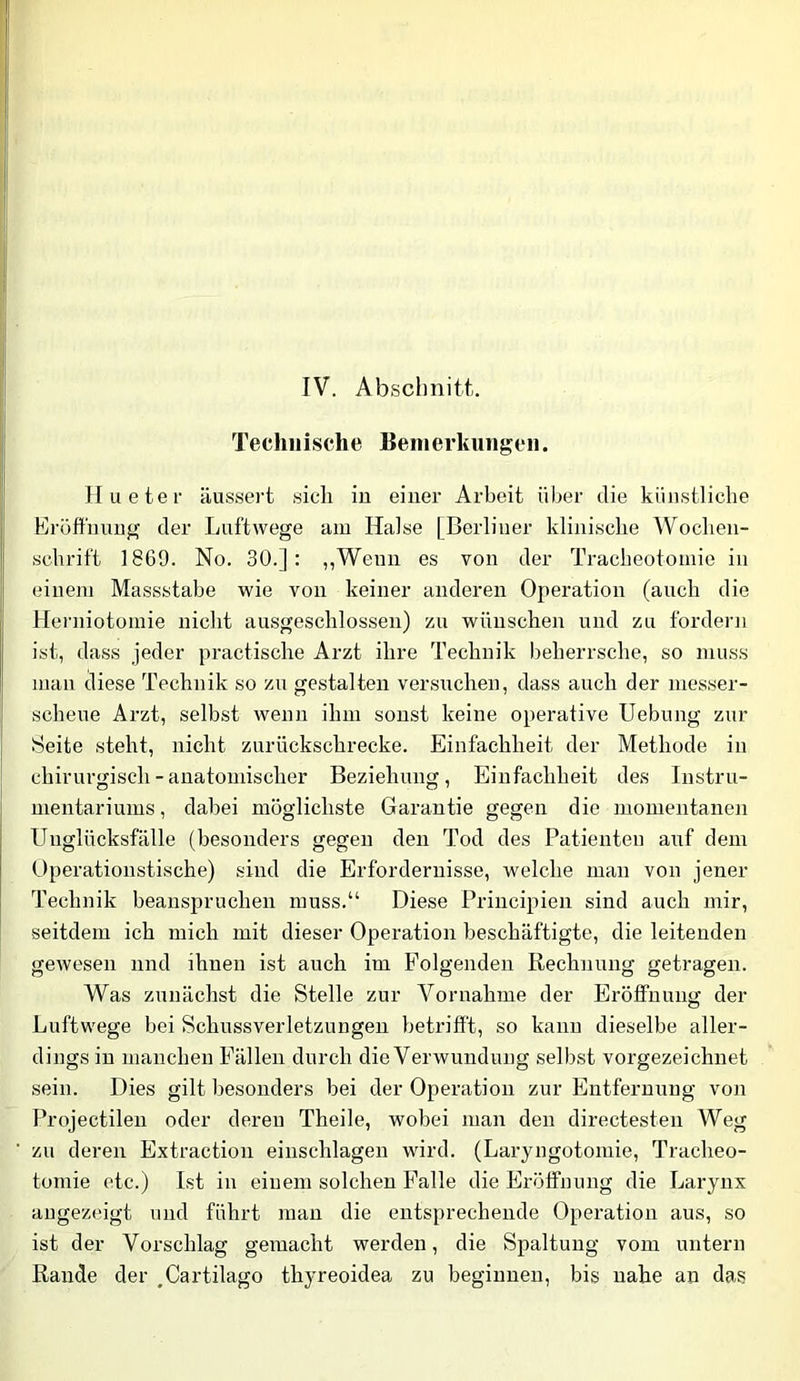 IV. Abschnitt. Tecliiiische Benierkiingeii. Jlueter äussert sich in einer Arbeit über die künstliche Eroft'unng der Luftwege am Halse [Berliner klinische Wochen- schrift 1869. No. 30.]: „Wenn es von der Tracheotomie in einem Massstabe wie von keiner anderen Operation (auch die Herniotomie nicht ausgeschlossen) zu wünschen und zu fordern ist, dass jeder practische Arzt ihre Technik beherrsche, so muss man diese Technik so zu gestalten versiichen, dass auch der messer- scheue Arzt, selbst wenn ihm sonst keine operative Uebung zur Seite steht, nicht zurückschrecke. Einfachheit der Methode in j chirurgisch - anatomischer Beziehung, Einfachheit des Instru- mentariums , dabei möglichste Garantie gegen die momentanen Unglücksfälle (besonders gegen den Tod des Patienten auf dem Operationstische) sind die Erfordernisse, welche man von jener Technik beanspruchen muss.“ Diese Principien sind auch mir, seitdem ich mich mit dieser Operation beschäftigte, die leitenden gewesen nnd ihnen ist auch im Folgenden Rechnung getragen. Was zunächst die Stelle zur Vornahme der Erölfnung der Luftwege bei Schussverletzungen betrifft, so kann dieselbe aller- dings in manchen Fällen durch dieVerwundung selbst vorgezeichnet sein. Dies gilt besonders bei der Operation zur Entfernung von Projectilen oder deren Theile, wobei man den directesten Weg ■ zu deren Extraction einschlagen wird. (Laryngotomie, Tracheo- tomie etc.) Ist in einem solchen Falle die Eröffnung die Larynx augezeigt und führt man die entsprechende Operation aus, so ist der Vorschlag gemacht werden, die Spaltung vom untern Rande der ,Cartilago thyreoidea zu beginnen, bis nahe an das