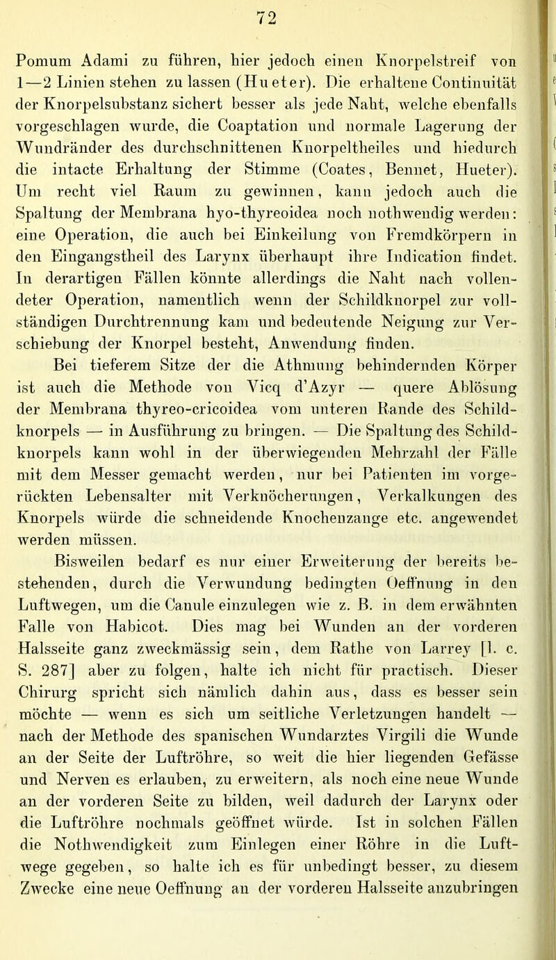 Pomum Aclami zu führen, hier jedoch einen Knorpelstreif von 1—2 Linien stehen zu lassen (Hu et er). Die erhaltene Continuität der Knorpelsnbstanz sichert besser als jede Naht, welche ebenfalls vorgeschlagen wurde, die Coaptation und normale Lagerung der Wundränder des durchschnittenen Kiiorpeltheiles und hiedurch die intacte Erhaltung der Stimme (Coates, Bennet, Hueter). Um recht viel Raum zu gewinnen, kann jedoch auch die Spaltung der Membrana hyo-thyreoidea noch nothwendig werden: eine Operation, die auch bei Einkeilung von Fremdkörpern in den Eingangstheil des Larynx überhaupt ihre Indication findet. In derartigen Fällen könnte allerdings die Naht nach vollen- deter Operation, namentlich wenn der Schildknorpel zur voll- ständigen Dnrchtrennung kam und bedeutende Neigung zur Ver- schiebung der Knorpel besteht, Anwendung finden. Bei tieferem Sitze der die Athmung behindernden Körper ist auch die Methode von Vicq d’Azyr — quere Ablösung der Membrana thyreo-cricoidea vom unteren Rande des Schild- knorpels — in Ausführung zu bringen. — Die Spaltung des Schild- kuorpels kann wohl in der überwiegenden Mehrzahl der Fälle mit dem Messer gemacht werden, nur hei Patienten im vorge- rückten Lebensalter mit Verknöcherungen, Verkalkungen des Knorpels -würde die schneidende Knocheuzange etc. angewendet werden müssen. Bisweilen bedarf es nur einer Erweiterung der bereits be- stehenden, durch die Verwundung bedingten Oeffnung in den Luftwegen, um die Canule einzulegen wie z. B. in dem erAvähnten Falle von Habicot. Dies mag bei Wunden an der vorderen Halsseite ganz zweckmässig sein, dem Rathe von Larrey [1. c. S. 287] aber zu folgen, halte ich nicht für practisch. Dieser Chirurg spricht sich nämlich dahin aus, dass es besser sein möchte — wenn es sich um seitliche Verletzungen handelt — nach der Methode des spanischen Wundarztes Virgili die Wunde an der Seite der Luftröhre, so weit die hier liegenden Gefässe und Nerven es erlauben, zu erw'eitern, als noch eine neue Wunde an der vorderen Seite zn bilden, weil dadurch der Laryiix oder die Luftröhre nochmals geöffnet würde. Ist in solchen Fällen die Nothwendigkeit zum Einlegen einer Röhre in die Luft- wege gegeben, so halte ich es für unbedingt besser, zu diesem Zwecke eine neue Oeffnung au der vorderen Halsseite anzubringen
