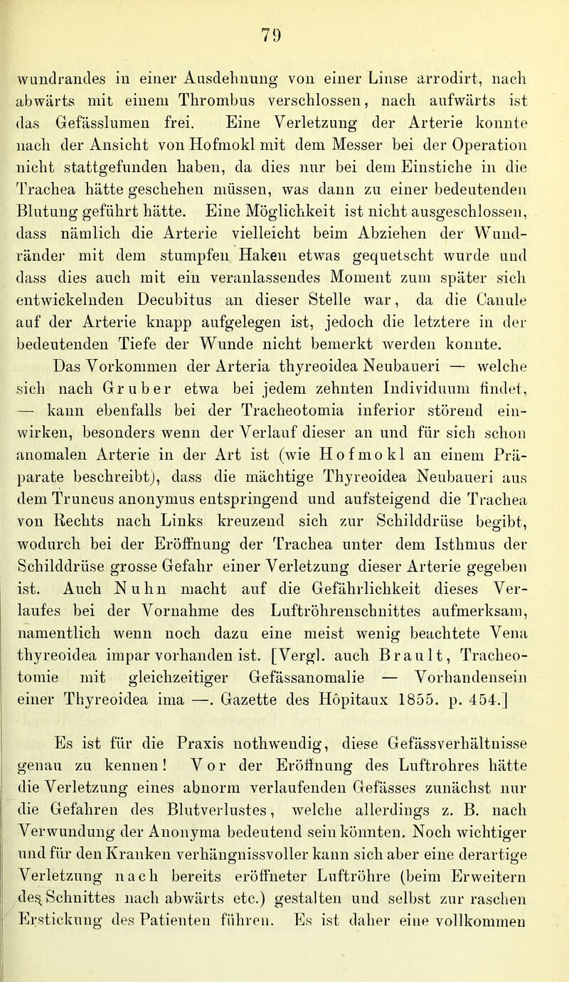 wundrandes iii einer Ausdehnung von einer Linse arrodirt, nach abwärts mit einem Thrombus verschlossen, nach aufwärts ist das Gefässlumen frei. Eine Verletzung der Arterie konnte nach der Ansicht von Hofmokl mit dem Messer bei der Operation nicht stattgefnnden haben, da dies nur bei dem Einstiche in die Trachea hätte geschehen müssen, was dann zu einer bedeutenden Blutung geführt hätte. Eine Möglichkeit ist nicht ausgeschlossen, dass näralicli die Arterie vielleicht beim Abziehen der Wuud- ränder mit dem stumpfen Haken etwas gequetscht wurde und dass dies auch mit ein veranlassendes Moment zum später sich entwickelnden Decubitus an dieser Stelle war, da die Canule auf der Arterie knapp aufgelegen ist, jedoch die letztere in der bedeutenden Tiefe der Wunde nicht bemerkt werden konnte. Das Vorkommen der Arteria thyreoidea Neubaueri — welche sich nach Gr über etwa bei jedem zehnten Individuum findet, — kann ebenfalls bei der Tracheotomia inferior störend ein- wirken, besonders wenn der Verlauf dieser au und für sich schon anomalen Arterie in der Art ist (wie Hofmokl an einem Prä- parate beschreibtj, dass die mächtige Thyreoidea Neubaueri aus dem Truncus anouymus entspringend und aufsteigend die Trachea von Rechts nach Links kreuzend sich zur Schilddrüse begibt, wodurch bei der Eröffnung der Trachea unter dem Isthmus der Schilddrüse grosse Gefahr einer Verletzung dieser Arterie gegeben ist. Auch Nuhn macht auf die Gefährlichkeit dieses Ver- laufes bei der Vornahme des Luftröhrenschnittes aufmerksam, namentlich wenn noch dazu eine meist wenig beachtete Vena thyreoidea impar vorhanden ist. [Vergl. auch Brault, Tracheo- tomie mit gleichzeitiger Gefässanomalie — Vorhandensein einer Thyreoidea ima —. Gazette des Hopitaux 1855. p. 454.] Es ist für die Praxis nothweudig, diese Gefässvei-hältnisse genau zu kennen! Vor der Eröffnung des Luftrohres hätte die Verletzung eines abnorm verlaufenden Gefässes zunächst nur die Gefahren des Blutverlustes, welche allerdings z. B. nach Verwundung der Anonyma bedeutend sein könnten. Noch wichtiger und für den Kranken verhängnissvoller kann sich aber eine derartige Verletzung nach bereits eröfifneter Luftröhre (beim Erweitern de,Schnittes nach abwärts etc.) gestalten und selbst zur raschen Erstickung des Patienten führen. Es ist daher eine vollkommen