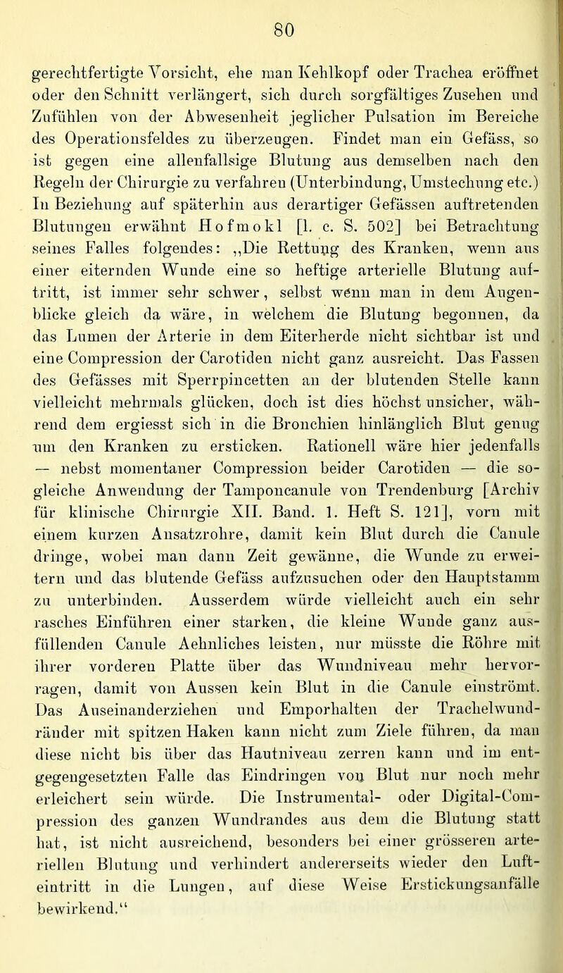 gerechtfertigte Vorsicht, ehe man Kehlkopf oder Trachea eröffnet oder den Schnitt verlängert, sich durch sorgfältiges Zusehen und Zufühlen von der Abwesenheit jeglicher Pulsation im Bereiche des Operationsfeldes zu überzeugen. Findet man ein Gefäss, so ist gegen eine allenfallsige Blutung aus demselben nach den Regeln der Chirurgie zu verfahren (Unterbindung, Umstechung etc.) In Beziehung auf späterhin aus derartiger Gefässen auftretenden Blutungen erwähnt Hofmokl [1. c. S. 502] bei Betrachtung seines Falles folgendes: ,,Die Rettupg des Kranken, wenn aus einer eiternden Wunde eine so heftige arterielle Blutung auf- tritt, ist immer sehr schwer, selbst wenn mau in dem Augen- blicke gleich da wäre, in welchem die Blutung begonnen, da das Lumen der Arterie in dem Eiterherde nicht sichtbar ist und eine Compression der Carotideu nicht ganz ausreicht. Das Fassen des Gefässes mit Sperrpincetten an der blutenden Stelle kann vielleicht mehrmals glücken, doch ist dies höchst unsicher, wäh- rend dem ergiesst sich in die Bronchien hinlänglich Blut genug um den Kranken zu ersticken. Rationell wäre hier jedenfalls — nebst momentaner Compression beider Carotideu — die so- gleiche AnAvendung der Tamponcanule von Trendenburg [Archiv für klinische Chirurgie XII. Band. 1. Heft S. 121], vorn mit einem kurzen Ansatzrohre, damit kein Blut durch die Canule dringe, wobei man dann Zeit gewänne, die Wunde zu ei'Avei- tern und das blutende Gefäss aufzusuchen oder den Hauptstamm zu unterbinden. Ausserdem würde vielleicht auch ein sehr rasches Eiuführen einer starken, die kleine Wunde ganz aus- füllenden Canule Aehnliches leisten, nur müsste die Röhre mit ihrer vorderen Platte über das Wnndniveau mehr hervor- ragen, damit von Aussen kein Blut in die Canule einströmt. Das Auseinauderziehen und Emporhalten der Trachehvund- ränder mit spitzen Haken kann nicht zum Ziele führen, da mau diese nicht bis über das Hautniveau zerren kann und im ent- gegengesetzten Falle das Eindringen voij Blut nur noch mehr erleichert sein würde. Die Instrumental- oder Digital-Com- pression des ganzen Wundrandes aus dem die Blutung statt hat, ist nicht ausreichend, besonders bei einer grösseren arte- riellen Blutung und verhindert andererseits wieder den Luft- eintritt in die Lungen, auf diese Weise Erstickungsanfälle bewirkend.“