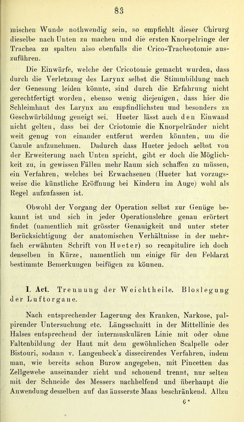 §3 misclien Wunde notbweiidig sein, so empfiehlt dieser Chirurg dieselbe nach Uuteii zu machen und die ersten Knorpelringe der Trachea zu spalten also ebenfalls die Crico-Tracheotomie aus- zuführeu. Die Einwürfe, welche der Cricotomie gemacht wurden, dass durch die Verletzung des Larynx selbst die Stimmbildung nach der Genesung leiden könnte, sind durch die Erfahrung nicht gerechtfertigt worden, ebenso wenig diejenigen, dass hier die Schleimhaut des Larynx am empfindlichsten und besonders zu Geschwürbildung geneigt sei. Hueter lässt auch den Einwand nicht gelten, dass bei der Criotomie die Knorpelränder nicht weit genug von einander entfernt werden könnten, um die Canule aufzimehmen. Dadurch dass Hueter jedoch selbst von der Erweiterung nach Unten spricht, gibt er doch die Möglich- keit zu, in gewissen Fällen mehr Raum sich schaffen zu müssen, ein Verfahren, welches bei Erwachsenen (Hueter hat vorzugs- weise die künstliche Eröffnung bei Kindern im Auge) wohl als Regel aufzu fassen ist. Obwohl der Vorgang der Operation selbst zur Genüge be- kannt ist und sich in jeder Operationslehre genau erörtert findet (namentlich mit grösster Genauigkeit und unter steter Berücksichtigung der anatomischen Verhältnisse in der mehr- fach erwähnten Schrift von Hueter) so recapitulire ich doch denselben in Kürze, namentlich um einige für den Peldarzt bestimmte Bemerkungen beifügen zu können. I. Act. Trennung der Weicht heile. Bloslegung der L u f 10 r g a n e. Nach entsprechender Lagerung des Kranken, Narkose, pal- pirender Untersuchung etc. Längsschnitt in der Mittellinie des Halses entsprechend der intermuskulären Linie mit oder ohne Faltenbildung der Haut mit dem gewöhnlichen Scalpelle oder Bistouri, sodann v. Langenbeck’s dissecirendes Verfahren, indem man, wie bereits schon Burow angegeben, mit Pincetten das Zellgewebe auseinander zieht und schonend trennt, nur selten mit der Schneide des Messers nachhelfend und überhaupt die Anwendung desselben auf das äusserste Maas beschränkend. Allzu 6*