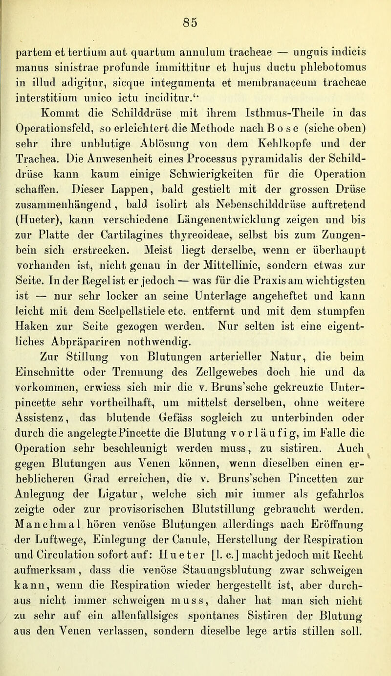 partem et tertium aut quartum annulum traclieae — unguis indicis manus sinistrae profunde iimnittitur et hujus ductu phlebotomus in illud adigitur, sicque integunienta et membranaceum traclieae interstitium nnico ictu inciditur.‘* Kommt die Schilddrüse mit ihrem Isthmus-Theile in das Operationsfeld, so erleichtert die Methode nach Bose (siehe oben) sehr ihre unblutige Ablösung von dem Kehlkopfe und der Trachea. Die Anwesenheit eines Processus pyramidalis der Schild- drüse kann kaum einige Schwierigkeiten für die Operation schaffen. Dieser Lappen, bald gestielt mit der grossen Drüse zusammenhängend, bald isolirt als Nebenschilddrüse auftretend (Hueter), kann verschiedene Längenentwicklung zeigen und bis zur Platte der Cartilagines thyreoideae, selbst bis zum Zungen- bein sich erstrecken. Meist liegt derselbe, wenn er überhaupt vorhanden ist, nicht genau in der Mittellinie, sondern etwas zur Seite. In der Regel ist er jedoch — was für die Praxis am wichtigsten ist — nur sehr locker an seine Unterlage angeheftet und kann leicht mit dem Seel pellstiele etc. entfernt und mit dem stumpfen Haken zur Seite gezogen werden. Nur selten ist eine eigent- liches Abpräpariren nothwendig. Zur Stillung von Blutungen arterieller Natur, die beim Einschnitte oder Trennung des Zellgewebes doch hie und da Vorkommen, erwiess sich mir die v. Bruns’sche gekreuzte Unter- pincette sehr vortheilhaft, um mittelst derselben, ohne weitere Assistenz, das blutende Gefäss sogleich zu unterbinden oder durch die angelegtePincette die Blutung vorläufig, im Falle die Operation sehr beschleunigt werden muss, zu sistiren. Auch ^ gegen Blutungen aus Venen können, wenn dieselben einen er- heblicheren Grad erreichen, die v. Bruns’schen Pincetten zur Anlegung der Ligatur, welche sich mir immer als gefahrlos zeigte oder zur provisorischen Blutstillung gebraucht werden. Manchmal hören venöse Blutungen allerdings nach Eröffnung der Luftwege, Einlegung der Canule, Herstellung der Respiration und Circulatiou sofort auf: Hueter [1. c.] macht jedoch mit Recht aufmerksam, dass die venöse Stauungsblutung zwar schweigen kann, wenn die Respiration wieder hergestellt ist, aber durch- aus nicht immer schweigen muss, daher hat man sich nicht zu sehr auf ein alleufallsiges spontanes Sistiren der Blutung aus den Venen verlassen, sondern dieselbe lege artis stillen soll.