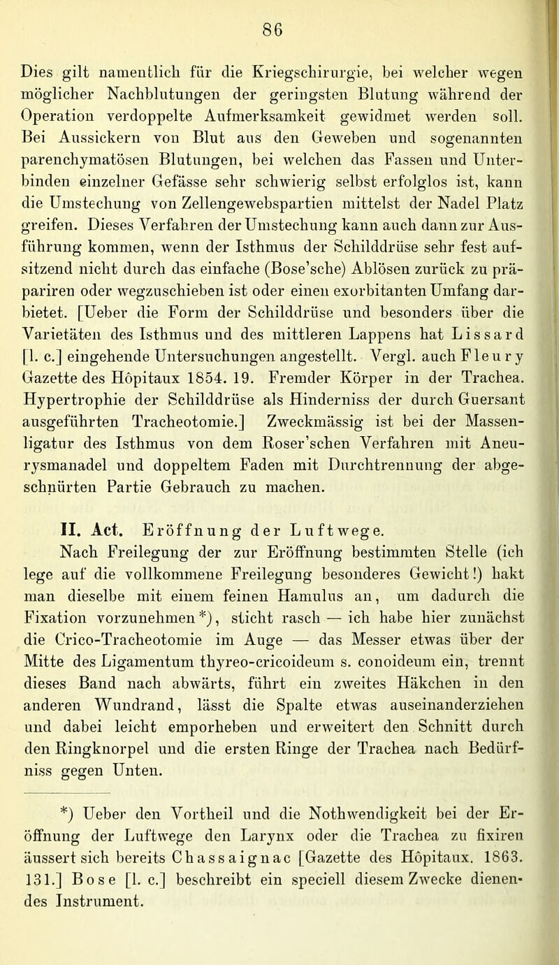 Dies gilt nameutlich für die Kriegschirurgie, bei welcher wegen möglicher Nachblutungen der geringsten Blutung während der Operation verdoppelte Aufmerksamkeit gewidmet werden soll. Bei Aussickern von Blut aus den Geweben und sogenannten parenchymatösen Blutungen, bei welchen das Fassen und Unter- binden einzelner Gefässe sehr schwierig selbst erfolglos ist, kann die Umstechung von Zellengewebspartien mittelst der Nadel Platz greifen. Dieses Verfahren der Umstechung kann auch dann zur Aus- führung kommen, wenn der Isthmus der Schilddrüse sehr fest auf- sitzend nicht durch das einfache (Bose’sche) Ablösen zurück zu prä- pariren oder wegzuschieben ist oder einen exorbitanten Umfang dar- bietet. [Ueber die Form der Schilddrüse und besonders über die Varietäten des Isthmus und des mittleren Lappens hat Lissard [1. c.] eingehende Untersuchungen angestellt. Vergl. auch Fle ii r y Gazette des Hopitaux 1854.19. Fremder Körper in der Trachea. Hypertrophie der Schilddrüse als Hinderniss der durch Guersant ausgeführten Tracheotomie.] Zweckmässig ist bei der Massen- ligatur des Isthmus von dem Roser’schen Verfahren mit Aneu- rysmanadel und doppeltem Faden mit Durchtrennung der abge- schnürten Partie Gebrauch zu machen. II. Act. Eröffnung der Luftwege. Nach Freilegung der zur Eröffnung bestimmten Stelle (ich lege auf die vollkommene Freilegung besonderes Gewicht!) hakt man dieselbe mit einem feinen Hamulus an, um dadurch die Fixation vorzunehmen , sticht rasch — ich habe hier zunächst die Cx’ico-Tracheotomie im Auge — das Messer etwas über der Mitte des Ligamentum thyreo-cricoideum s. conoideum ein, trennt dieses Band nach abwärts, führt ein zweites Häkchen in den anderen Wundrand, lässt die Spalte etwas auseinanderziehen und dabei leicht emporheben und erweitert den Schnitt durch den Ringknorpel und die ersten Ringe der Trachea nach Bedürf- niss gegen Unten. *) Ueber den Vortheil und die Nothwendigkeit bei der Er- öffnung der Luftwege den Laryiix oder die Trachea zu fixiren äussert sich bereits Ch ass aign ac [Gazette des Hopitaux. 1863. 131.] Bose [1. c.] beschreibt ein speciell diesem Zwecke dienen- des Instrument.