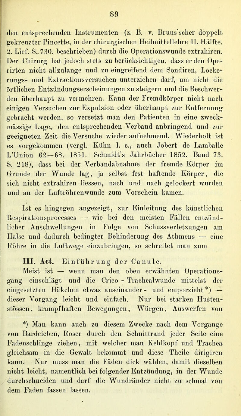 den entsprechenden Instriunenteii (z. B, v. Bruns’scher doppelt gekreuzter Pincette, in der chirurgischen Heilniittellehre II. Hälfte. 2. Lief. S.,730. beschrieben) durch die Operationswunde extrahiren. Der Chirurg hat jedoch stets zu berücksichtigen, dass er den Ope- rirten nicht allzulange und zu eingreifend dem Sondiren, Locke- rungs- und Extractionsversuchen unterziehen darf, um nicht die örtlichen Entzündungserscheinungen zu steigern und die Beschwer- den überhaupt zu vermehren. Kann der Fremdkörper nicht nach einigen Versuchen zur Expulsion oder überhaupt zur Entfernung gebracht werden, so versetzt man den Patienten in eine zweck- mässige Lage, den entsprechenden Verband anbringend und zur geeigneten Zeit die Versuche wieder aufnehmend. Wiederholt ist es vorgekommen (vergl. Kühn 1. c., auch Jobert de Lamballe L’lJnion 62 — 68. 1851. Schmidt’s Jahrbücher 1852. Band 73. S. 218), dass bei der Verbandabnahme der fremde Körper im Grunde der Wunde lag, ja selbst fest haftende Körper, die sich nicht extrahiren liessen, nach und nach gelockert wurden und an der Luftröhren wunde zum Vorschein kamen. Ist es hingegen angezeigt, zur Einleitung des künstlichen Respirationsprocesses — wie bei den meisten Fällen entzünd- licher Anschwellungen in Folge von Schussverletzungeii am Hai se und dadurch bedingter Behinderung des Athmens — eine Röhre in die Luftwege eiuzubringen, so schreitet man zum III. Act. Einführung der Canule. Meist ist — wenn mau den oben erwähnten Operations- gang eiuschlägt und die Crico - Trachealwuude mittelst der eingesetzten Häkchen etwas auseinander- und emporzieht*) — dieser Vorgang leicht und einfach. Nur bei starken Husten- stössen, krampfhaften Bewegungen, Würgen, Auswerfen von *) Man kann auch zu diesem Zwecke nach dem Vorgänge von Bardeieben, Roser durch den Schuittrand jeder Seite eine Fadenschlinge ziehen, mit welcher man Kehlkopf und Trachea gleichsam in die Gewalt bekommt und diese Theile dirigiren kann. Nur muss man die Fäden dick wählen, damit dieselben nicht leicht, namentlich bei folgender Entzündung, in der Wunde durchschneideu und darf die Wundränder nicht zu schmal von dem Faden fassen lassen.