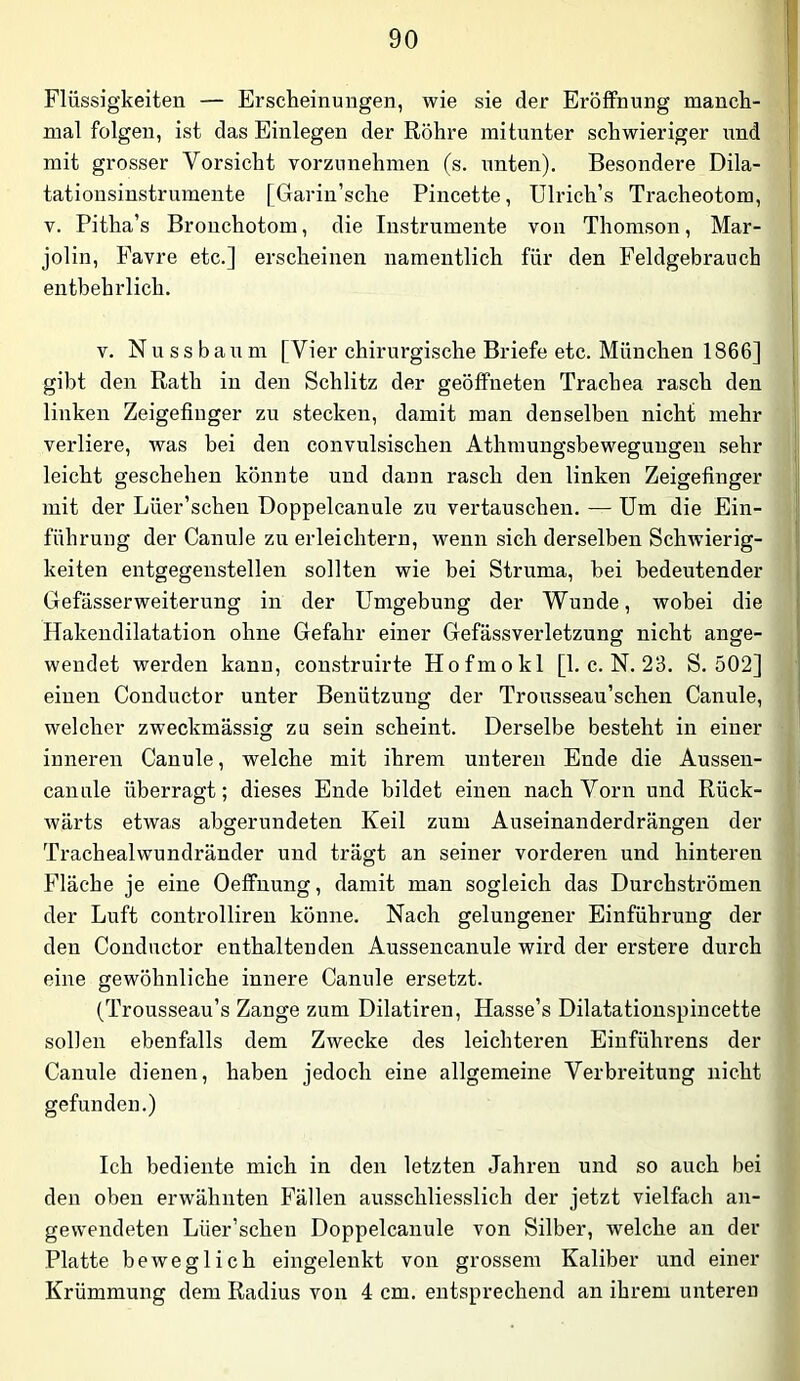 Flüssigkeiten — Erscheinungen, wie sie der Eröffnung manch- mal folgen, ist das Einlegen der Röhre mitunter schwieriger und mit grosser Vorsicht vorzunehmen (s. unten). Besondere Dila- tatiousinstrumente [Garin’sche Pincette, Ulrich’s Tracheotom, V. Pitha’s Bronchotom, die Instrumente von Thomson, Mar- jolin, Favre etc.] erscheinen namentlich für den Feldgebrauch entbehrlich. V. N u s s b a u m [Vier chirurgische Briefe etc. München 1866] gibt den Rath in den Schlitz der geöffneten Trachea rasch den linken Zeigefinger zu stecken, damit man denselben nicht mehr verliere, was bei den convulsischen Athmungsbeweguugeu sehr leicht geschehen könnte und dann rasch den linken Zeigefinger mit der Lüer’schen Doppelcanule zu vertauschen. — Um die Ein- führung der Canule zu erleichtern, wenn sich derselben Schwierig- keiten entgegenstellen sollten wie bei Struma, hei bedeutender Gefässerweiterung in der Umgebung der Wunde, wobei die Hakendilatation ohne Gefahr einer Gefässverletzung nicht ange- wendet werden kann, coustruirte Hofmokl [1. c. N. 23. S. 502] einen Conductor unter Benützung der Trousseau’schen Canule, welcher zweckmässig zu sein scheint. Derselbe besteht in einer inneren Canule, welche mit ihrem unteren Ende die Aussen- canule überragt; dieses Ende bildet einen nach Vorn und Rück- wärts etwas abgerundeten Keil zum Auseinanderdrängen der Trachealwundränder und trägt an seiner vorderen und hinteren Fläche je eine Oeffnung, damit man sogleich das Durchströmen der Luft controlliren könne. Nach gelungener Einführung der den Conductor enthaltenden Aussencanule wird der erstere durch eine gewöhnliche innere Canule ersetzt. (Trousseau’s Zange zum Dilatiren, Hasse’s Dilatationspincette sollen ebenfalls dem Zwecke des leichteren Einführens der Canule dienen, haben jedoch eine allgemeine Verbreitung nicht gefunden.) Ich bediente mich in den letzten Jahren und so auch bei den oben erwähnten Fällen ausschliesslich der jetzt vielfach an- gewendeten Lüer’scheu Doppelcanule von Silber, welche an der Platte beweglich eingelenkt von grossem Kaliber und einer Krümmung dem Radius von 4 cm. entsprechend an ihrem unteren