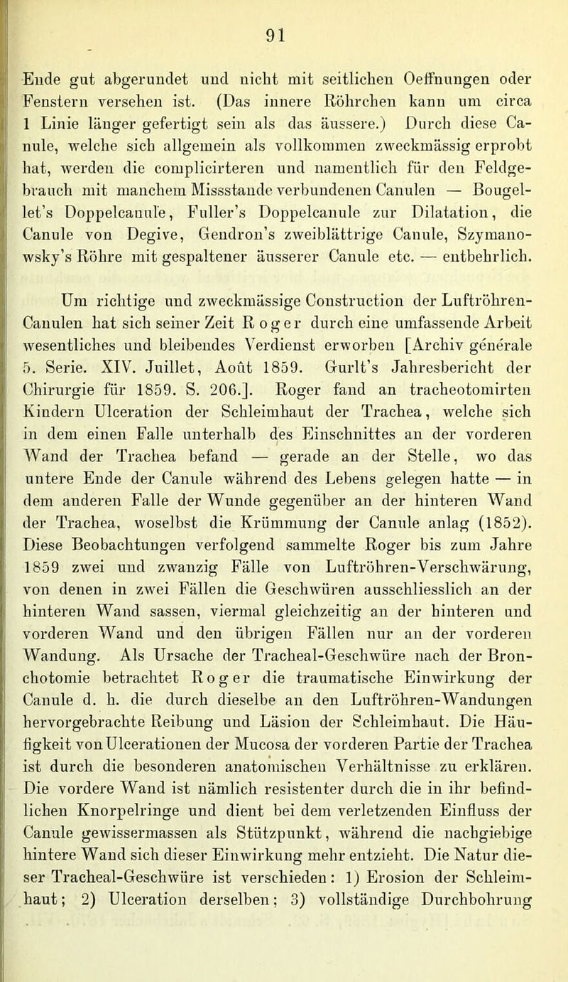 Ende gut abgerundet und nicht mit seitlichen Oeffnungen oder Fenstern versehen ist. (Das innere Röhrchen kann um circa 1 Linie länger gefertigt sein als das äussere.) Durch diese Ca- nule, welche sich allgemein als vollkommen zweckmässig erprobt hat, wei’den die complicirteren und namentlich für den Feldge- brauch mit manchem Missstande verbundenen Canulen — Bougel- let’s Doppelcanule, Fuller’s Doppelcanule zur Dilatation, die Canule von Degive, Gendron’s zweiblättrige Canule, Szymano- wsky’s Röhre mit gespaltener äusserer Canule etc. — entbehrlich. Um richtige und zweckmässige Construction der Luftröhren- Cauulen hat sich seiner Zeit Roger durch eine umfassende Arbeit wesentliches und bleibendes Verdienst erworben [Archiv generale 5. Serie. XIV. Juillet, Aout 1859. Gurlt’s Jahresbericht der Chirurgie für 1859. S. 206.]. Roger fand an tracheotomirten Kindern Ulceration der Schleimhaut der Trachea, welche sich in dem einen Falle unterhalb des Einschnittes an der vorderen Wand der Trachea befand — gerade an der Stelle, wo das untere Ende der Canule während des Lebens gelegen hatte — in dem anderen Falle der Wunde gegenüber an der hinteren Wand der Trachea, woselbst die Krümmung der Canule anlag (1852). Diese Beobachtungen verfolgend sammelte Roger bis zum Jahre 1859 zwei und zwanzig Fälle von Luftröhren-Verschwärung, von denen in zwei Fällen die Geschwüren ausschliesslich an der hinteren Wand sassen, viermal gleichzeitig an der hinteren und vorderen Wand und den übrigen Fällen nur an der vorderen Wandung. Als Ursache der Tracheal-Geschwüre nach der Bron- chotomie betrachtet Roger die traumatische Einwirkung der Canule d. h. die durch dieselbe an den Luftröhren-Wandungen hervorgebrachte Reibung und Läsion der Schleimhaut. Die Häu- figkeit vonUlcerationen der Mucosa der vorderen Partie der Trachea ist durch die besonderen anatomischen Verhältnisse zu erklären. Die vordere Wand ist nämlich resistenter durch die in ihr befind- lichen Knorpelringe und dient bei dem verletzenden Einfluss der Canule gewissermassen als Stützpunkt, während die nachgiebige hintere Wand sich dieser Einwirkung mehr entzieht. Die Natur die- ser Tracheal-Geschwüre ist verschieden: 1) Erosion der Schleim- haut; 2) Ulceration derselben; 3) vollständige Durchbohrung