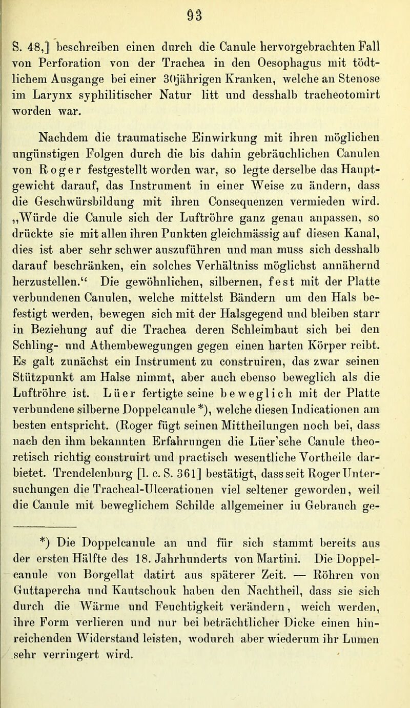 S. 48,] beschreiben einen durch die Canule hervorgebrachten Pall von Perforation von der Trachea in den Oesophagus mit tödt- lichem Ausgange bei einer 30jährigen Kranken, welche an Stenose im Larynx syphilitischer Natur litt und desshalb tracheotomirt worden war. Nachdem die traumatische Einwirkung mit ihren möglichen ungünstigen Folgen durch die bis dahin gebräuchlichen Canuleu von Roger festgestellt worden war, so legte derselbe das Haupt- gewicht darauf, das Instrument in einer Weise zu ändern, dass die Geschwürsbildung mit ihren Consequenzen vermieden wird. „Würde die Canule sich der Luftröhre ganz genau anpassen, so drückte sie mit allen ihren Punkten gleichmässig auf diesen Kanal, dies ist aber sehr schwer auszuführen und man muss sich desshalb darauf beschränken, ein solches Verhältniss möglichst annähernd herzustellen.“ Die gewöhnlichen, silbernen, fest mit der Platte verbundenen Canuleu, welche mittelst Bändern um den Hals be- festigt werden, bewegen sich mit der Halsgegend und bleiben starr in Beziehung auf die Trachea deren Schleimhaut sich bei den Schling- und Athembewegungeu gegen einen harten Körper reibt. Es galt zunächst ein Instrument zu construiren, das zwar seinen Stützpunkt am Halse nimmt, aber auch ebenso beweglich als die Luftröhre ist. Lüer fertigte seine beweglich mit der Platte verbundene silberne Doppelcanule *), welche diesen Indicationen am besten entspricht. (Roger fügt seinen Mittheilungen noch bei, dass nach den ihm bekannten Erfahrungen die Lüer’sche Canule theo- retisch richtig construirt und practisch wesentliche Vortheile dar- bietet. Trendelenburg [1. c. S. 361] bestätigt, dass seit Roger Unter- suchungen die Tracheal-Ulcerationen viel seltener geworden, weil die Canule mit beweglichem Schilde allgemeiner in Gebrauch ge- *) Die Doppelcanule au und für sich stammt bereits aus der ersten Hälfte des 18. Jahrhunderts von Martini. Die Doppel- canule von Borgellat datirt ans späterer Zeit. — Röhren von Guttapercha und Kautschouk haben den Nachtheil, dass sie sich durch die Wärme und Feuchtigkeit verändern, weich werden, ihre Form verlieren und nur bei beträchtlicher Dicke einen hin- reichenden Widerstand leisten, wodurch aber wiederum ihr Lumen sehr verringert wird.