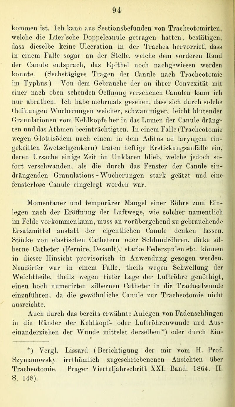 kommen ist. Ich kann aus Sectionsbefundeii von Trackeotomirteii, welche die Lüer’sche Doppeleanule getragen hatten, bestätigen, dass dieselbe keine Ulceration in der Trachea hervorrief, dass in einem Falle sogar an der Stelle, welche dem vorderen Rand der Canule entsprach, das Epithel noch nachgewiesen werden konnte. (Sechstägiges Tragen der Canule nach Tracheotomie im Typhus.) Von dem Gebrauche der an ihrer Convesität mit einer nach oben sehenden Oeffnung versehenen Canulen kann ich nur abratheu. Ich habe mehrmals gesehen, dass sich durch solche Oeffuungen Wucherungen weicher, schwammiger, leicht blutender Granulationen vom Kehlkopfe her in das Lumen der Canule dräng- ten und das Athmen beeinträchtigten. In einem Palle (Tracheotomie wegen Glottisödem nach einem in dem Aditus ad laryngem ein- gekeilten Zwetschgenkern) traten heftige Erstickuugsanfälle ein, deren Ursache einige Zeit im Unklaren blieb, welche jedoch so- fort verschwanden, als die durch das Fenster der Canule eiu- drängenden Granulations - Wucherungen stai’k geätzt und eine fensterlose Canule eingelegt worden war. Momentaner und temporärer Mangel einer Röhre zum Ein- legen nach der Eröffnung der Luftwege, wie solcher namentlich | im Felde Vorkommen kann, muss an vorübergehend zu gebrauchende '■ Ersatzmittel anstatt der eigentlichen Canule denken lassen, b Stücke von elastischen Cathetern oder Schlundröhren, dicke sil- p berne Catheter (Pernire, Desanlt), starke Federspulen etc. können 4 in dieser Hinsicht provisoi'isch in Anwendung gezogen werden, i Neudörfer war in einem Falle, theils wegen Schwellung der J Weichtheile, theils wegen tiefer Lage der Luftröhre genöthigt, | einen hoch numerirten silbernen Catheter in die Trachealwunde < einzuführen, da die gewöhnliche Canule zur Tracheotomie nicht ausreichte. Auch durch das bereits erwähnte Anlegen von Fadenschlingeii in die Ränder der Kehlkopf- oder Luftröhrenwuude und Aus- einanderziehen der Wunde mittelst derselben*) oder durch Ein- *) Vergl. Lissard (Berichtigung der mir vom H. Prof. Szymanowsky irrthümlich zugeschriebenenen Ansichten über Tracheotomie. Prager Vierteljahrschrift XXL Band. 1864. II. S. 148).