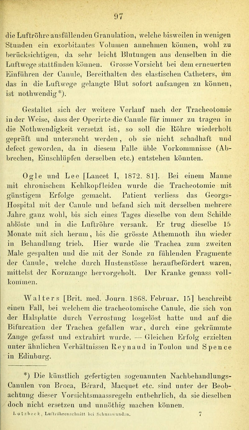 die Luftröhre aiTsfüllenden Granulation, welche bisweilen in wenigen Stunden ein exorbitantes Volnuien anuehinen können, wohl zu berücksichtigen, da sehr leicht Blutungen aus denselben in die Luftwege stattfinden können. Grosse Vorsicht bei denierneuerten Einführen der Canule, Bereithalten des elastischen Catheters, ilm das in die Luftwege gelangte Blut sofort aufsaugen zu können, ist nothwendig*). Gestaltet sich der weitere Verlauf nach der Tracheotomie in der Weise, dass der Operirte die Canule für immer zu tragen in die NothWendigkeit versetzt ist, so soll die Röhre wiederholt geprüft und untersucht werden, ob sie nicht schadhaft und defect geworden, da in diesem Falle üble Vorkommnisse (Ab- brechen. Einschlüpfen derselben etc.) entstehen könnten. Ogle und Lee [Lancet I, 1872. 81]. Bei einem Manne mit chronischem Kehlkopfleiden wurde die Tracheotomie mit günstigem Erfolge gemacht. Patient verliess das Georgs- Hospital mit der Canule und befand sich mit derselben mehrere Jahre^ ganz wohl, bis sich eines Tages dieselbe von dem Schilde ablöste und in die Luftröhre versank. Er trug dieselbe 15 Monate mit sich herum , bis die grösste Athemnoth ihn wieder in Behandlung trieb. Hier wurde die Trachea zum zweiten Male gespalten und die mit der Sonde zu fühlenden Fragmente der Canule, welche durch ITustenstösse heraufbefördert waren, mittelst der Kornzange hervorgeholt. Der Kranke genass voll- kommen. Walters [Brit. med. Jonrn. 1868. Februar. 15] beschreibt einen Pall, bei welchem die tracheotomische Canule, die sich von der Halsplatte durch Verrostung losgelöst hatte und auf die Bifurcatiou der Trachea gefallen war, durch eine gekrümmte Zange gefasst und extrahirt wurde. — Gleichen Erfolg erzielten unter ähnlichen Verhältnissen Reyuaud in Toulon und Spence in Edinburg. *) Die künstlich gefertigten sogenannten Nachbehandlungs- Canulen voir Broca, Berard, Macquet etc. sind unter der Beob- achtung dic.-^er Vorsichtsmaassregeln entbehrlich, da sie dieselben doch nicht ersetzen und uunöthig machen können. I. otzbock, LurtröhroiiscliuUt bui Scluis-siviinJjn. 7