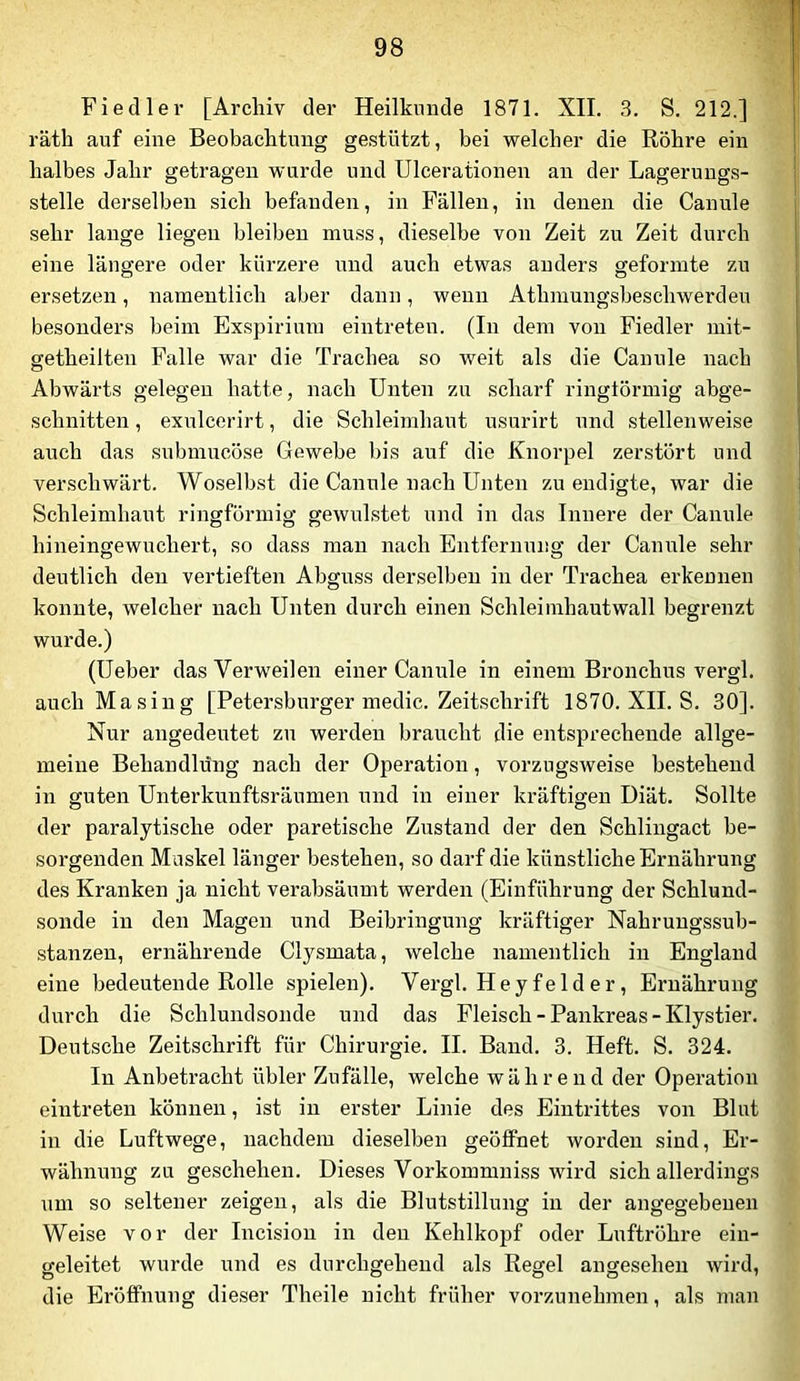 1 Fiedler [Archiv der Heilkunde 1871, XII. 3. S. 212.] räth auf eine Beobachtung gestützt, bei vrelcher die Röhre ein halbes Jahr getragen wurde und Ulcerationen an der Lagerungs- stelle derselben sich befanden, in Fällen, in denen die Canule sehr lange liegen bleiben muss, dieselbe von Zeit zu Zeit durch eine längere oder kürzere mid auch etwas anders geformte zu ersetzen, namentlich aber dann, wenn Athmungsbeschwerdeu besonders beim Exspirium eintreten. (In dem von Fiedler mit- getheilten Falle war die Trachea so weit als die Canule nach Abwärts gelegen hatte, nach Unten zu scharf ringtörmig abge- schnitten , exulcerirt, die Schleimhaut usurirt und stellenweise auch das submucöse Gewebe bis auf die Knorpel zerstört und verschwärt. Woselbst die Canule nach Unten zu endigte, war die Schleimhaut ringförmig gewulstet und in das Innere der Canule hineingewuchert, so dass mau nach Entfernung der Canule sehr deutlich den vertieften Abguss derselben in der Trachea erkennen konnte, welcher nach Unten durch einen Schleimhautwall begrenzt wurde.) (lieber das Verweilen einer Canule in einem Bronchus vergl. auch Masing [Petersburger medic. Zeitschrift 1870. XII, S. 30]. Nur angedeutet zu werden braucht die entsprechende allge- meine Behandlung nach der Operation, vorzugsweise bestehend in guten Unterkunftsräumen und in einer kräftigen Diät. Sollte der paralytische oder paretische Zustand der den Schlingact be- sorgenden Muskel länger bestehen, so darf die künstliche Ernährung des Kranken ja nicht verabsäumt werden (Einführung der Schlund- sonde in den Magen und Beibringung kräftiger Nahrungssub- stanzen, ernährende Clysmata, welche namentlich in England eine bedeutende Rolle spielen). Vergl. Heyfelder, Ernährung durch die Schlundsonde und das Fleisch - Pankreas - Klystier. Deutsche Zeitschrift für Chirurgie. II. Band. 3. Heft. S. 324. In Anbetracht übler Zufälle, welche während der Operation eintreten können, ist in erster Linie des Eintrittes von Blut in die Luftwege, nachdem dieselben geöffnet worden sind, Er- wähnung zu geschehen. Dieses Vorkommniss wird sich allerdings um so seltener zeigen, als die Blutstillung in der angegebenen Weise vor der Incision in den Kehlkopf oder Luftröhre eiu- geleitet wurde und es durchgehend als Regel angesehen wird, die Eröffnung dieser Theile nicht früher vorzunehmen, als man