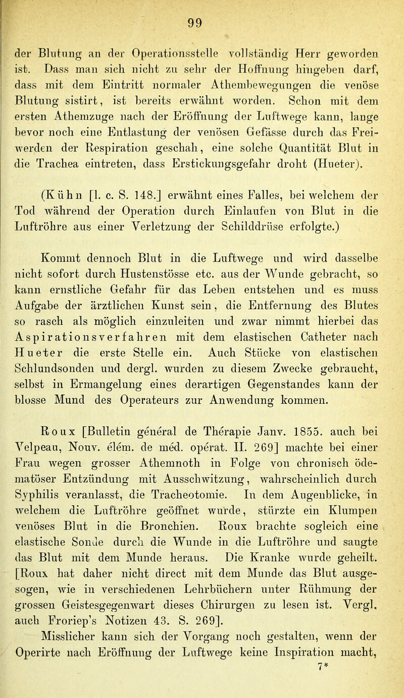 der Blntnug an der Operatioiisstelle vollständig Herr geworden ist. Dass man sich nicht zu sehr der Holfnuug hingeben darf, dass mit dem Eintritt normaler Athembewegungen die venöse Blutung sistirt, ist bereits erwähnt worden. Schon mit dem ersten Athemzuge nach der Eröffnung der Luftwege kann, lange bevor noch eine Entlastung der venösen Gefässe durch das Frei- werden der Respiration geschah, eine solche Quantität Blut in die Trachea eintreteu, dass Erstickungsgefahr droht (Hneter). (Kühn [1. c. S. 148.] erwähnt eines Falles, bei welchem der Tod während der Operation durch Einlaufen von Blut in die Luftröhre aus einer Verletzung der Schilddrüse erfolgte.) Kommt dennoch Blut in die Luftwege und wird dasselbe nicht sofort durch Hustenstösse etc. aus der Wunde gebracht, so kann ernstliche Gefahr für das Leben entstehen und es muss Aufffabe der ärztlichen Kunst sein, die Entfernung des Blutes so rasch als möglich einzuleiten und zwar nimmt hierbei das Aspirationsverfahren mit dem elastischen Catheter nach Hneter die erste Stelle ein. Auch Stücke von elastischen Schlundsouden und dergl. wurden zu diesem Zwecke gebraucht, selbst in Ermangelung eines derartigen Gegenstandes kann der blosse Mund des Operateurs zur Anwendung kommen. Roux [Bulletin general de Therapie Janv. 1855. auch bei Velpeau, Nouv. elem. de med. operat. II. 269] machte bei einer Frau wegen grosser Athemnoth in Folge von chronisch öde- niatöser Entzündung mit Ausschwitzung, wahrscheinlich durch Syphilis veranlasst, die Tracheotomie. In dem Augenblicke, in welchem die Luftröhre geöffnet wurde, stürzte ein Klumpen venöses Blut in die Bronchien. Roux brachte sogleich eine elastische Sonde durch die Wunde in die Luftröhre und saugte das Blut mit dem Munde heraus. Die Kranke wurde geheilt. [Roux hat daher nicht direct mit dem Munde das Blut ausge- sogen, wie in verschiedenen Lehrbüchern unter Rühmung der grossen Geistesgegenwart dieses Chirurgen zu lesen ist. Vergl. auch Froriep’s Notizen 43. S. 269]. Misslicher kann sich der Vorgang noch gestalten, wenn der Operirte nach Eröffnung der Luftwege keine Inspiration macht,