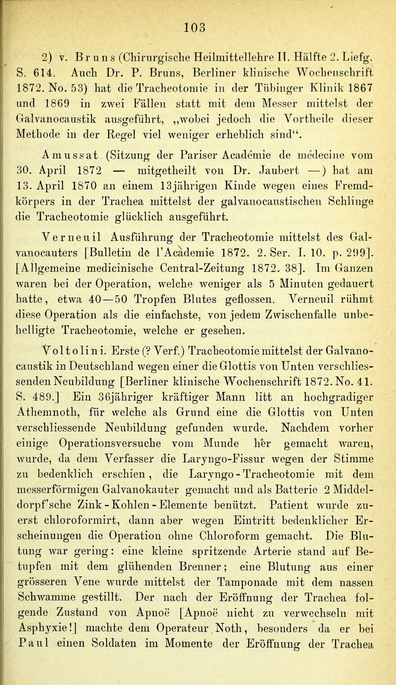 2) V. B r u n s (Chirurgische Heilmittellehre IT. Hälfte 2. Liefg. S. 614. Auch Dr. P. Bruus, Berliner klinische Wochenschrift 1872. No. 53) hat die Tracheotomie in der Tübinger Klinik 1867 und 1869 in zwei Fällen statt mit dem Messer mittelst der Galvanocaustik ausgeführt, ,,wobei jedoch die Vortheile dieser Methode in der Regel viel weniger erheblich sind“. Amussat (Sitzung der Pariser Academie de medeciiie vom 30. April 1872 — mitgetheilt von Dr. Jaubert —) hat am 13. April 1870 an einem 13jährigen Kinde wegen eines Fremd- körpers in der Trachea mittelst der galvanocaustischen Schlinge die Tracheotomie glücklich ausgeführt. Verneuil Ausführung der Tracheotomie mittelst des Gal- vanocauters [Bulletin de l’Acädemie 1872. 2. Ser. I. 10. p. 299]. [Allgemeine medicinische Central-Zeitung 1872. 38]. Im Ganzen waren bei der Operation, welche weniger als 5 Minuten gedauert hatte, etwa 40 — 50 Tropfen Blutes geflossen. Verneuil rühmt diese Operation als die einfachste, von jedem Zwischenfalle unbe- helligte Tracheotomie, welche er gesehen. V oltolini. Erste (? Verf.) Tracheotomie mittelst der Galvano- caustik in Deutschland wegen einer die Glottis von Unten verschlies- sendenNeubildung [Berliner klinische Wochenschrift 1872. No. 41. S. 489.] Ein 36jähriger kräftiger Mann litt an hochgradiger Athemnoth, für welche als Grund eine die Glottis von Unten verschliessende Neubildung gefunden wurde. Nachdem vorher einige Operationsversuche vom Munde her gemacht waren, wurde, da dem Verfasser die Laryngo-Fissur wegen der Stimme zu bedenklich erschien, die Laryngo-Tracheotomie mit dem messerförmigen Galvanokauter gemacht und als Batterie 2 Middel- dorpf’sche Zink - Kohlen - Elemente benützt. Patient wurde zu- erst chloroformirt, dann aber wegen Eintritt bedenklicher Er- scheinungen die Operation ohne Chloroform gemacht. Die Blu- tung war gering: eine kleine spritzende Arterie stand auf Be- tupfen mit dem glühenden Brenner; eine Blutung aus einer grösseren Vene Avurde mittelst der Tamponade mit dem nassen Schwamme gestillt. Der nach der Eröffnung der Trachea fol- gende Zustand von Apnoe [Apnoe nicht zu verwechseln mit Asphyxie!] machte dem Operateur Noth, besonders da er bei Paul einen Soldaten im Momente der Eröftuung der Trachea