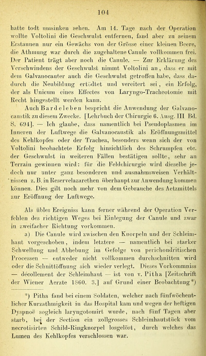 liaite todt uuisiukeii sehen. Am 14. Tage nach der Operation wollte Voltolini die Geschwulst entfernen, fand aber zu seinem Erstaunen nur ein Gewächs von der Grösse einer kleinen Beere, die Athmung war durch die zugehaltene Canule vollkommeji frei. Der Patient trägt aber noch die Canule. — Zur Erklärung des Verschwindens der Geschwulst nimmt Voltolini an , dass er mit dem Galvauocauter auch die Geschwulst getroffen habe, dass da- durch die Neubildung ertüdtet und vereitert sei , ein Erfolg, der als Unicum eines Effectes von Laryngo-Tracheotomie mit liecht hingestellt werden kann. Auch Bard eieben bespricht die Anwendung der Galvano- caustik zu diesem Zwecke. [Lehrbuch der Chirurgie 6. Ausg. III Bd. S. Ü94]. — Ich glaulje, dass namentlich bei Pseudoplasmen im Inneren der Luftwege die Galvanocanstik als Eröllhungsmittel des Kehlko])fes oder der Trachea, l)esonders wenn sich der von Voltolini beobachtete Erfolg hinsichtlich des Schrumpfen etc. der Geschwulst in weiteren Fällen bestätigen sollte, sehr an Terrain gewinnen wird: für die Feldchirurgie Avird dieselbe je- doch nur unter ganz besonderen und ausnahmsAveisen A’^erhält- * nissen z. B. in Reservelazarethen überhaupt zur .\nAvendung kommen können. Dies gilt noch mehr von dem Gebrauche des Aetzmittels zur Eröffnung der LuftAvege. Als übles Ereiguiss kann ferner Avährend der Operation Ver- fehlen des richtigen Weges bei Einlegung der Canule und zwar in zweifacher Richtung Vorkommen. a) Die Canule Avird zAvischen den Knorpeln und der Schleim- haut vorgeschoben, indem letztere — namentlich bei starker Schwellung und Abhebung im Gefolge von perichondritischen Processen — entweder nicht vollkommen durchschnitten wird oder die Schnittöffnung sich wieder verlegt. Dieses Vorkommniss — decollement der Schleimhaut — ist von v. Pitha [Zeitschrift der Wiener Aerzte 1860. 3.] auf Grund einer Beobachtung'*') *) Pitha fand bei einem Soldaten, Avelcher nach fünfwöchent- licher Kurzathmigkeit in das Hospital kam und Avegen der heftigen Dyspnoe sogleich laryngotomirt Avnrde, nach fünf Tagen aber starb, bei der Section ein zollgrosscs Schleimhaut.stück vom necrotisirteu Schild-Ringknorpel losgelöst, durch Avelches das Lumen des Kehlkopfes verschlossen Avar.