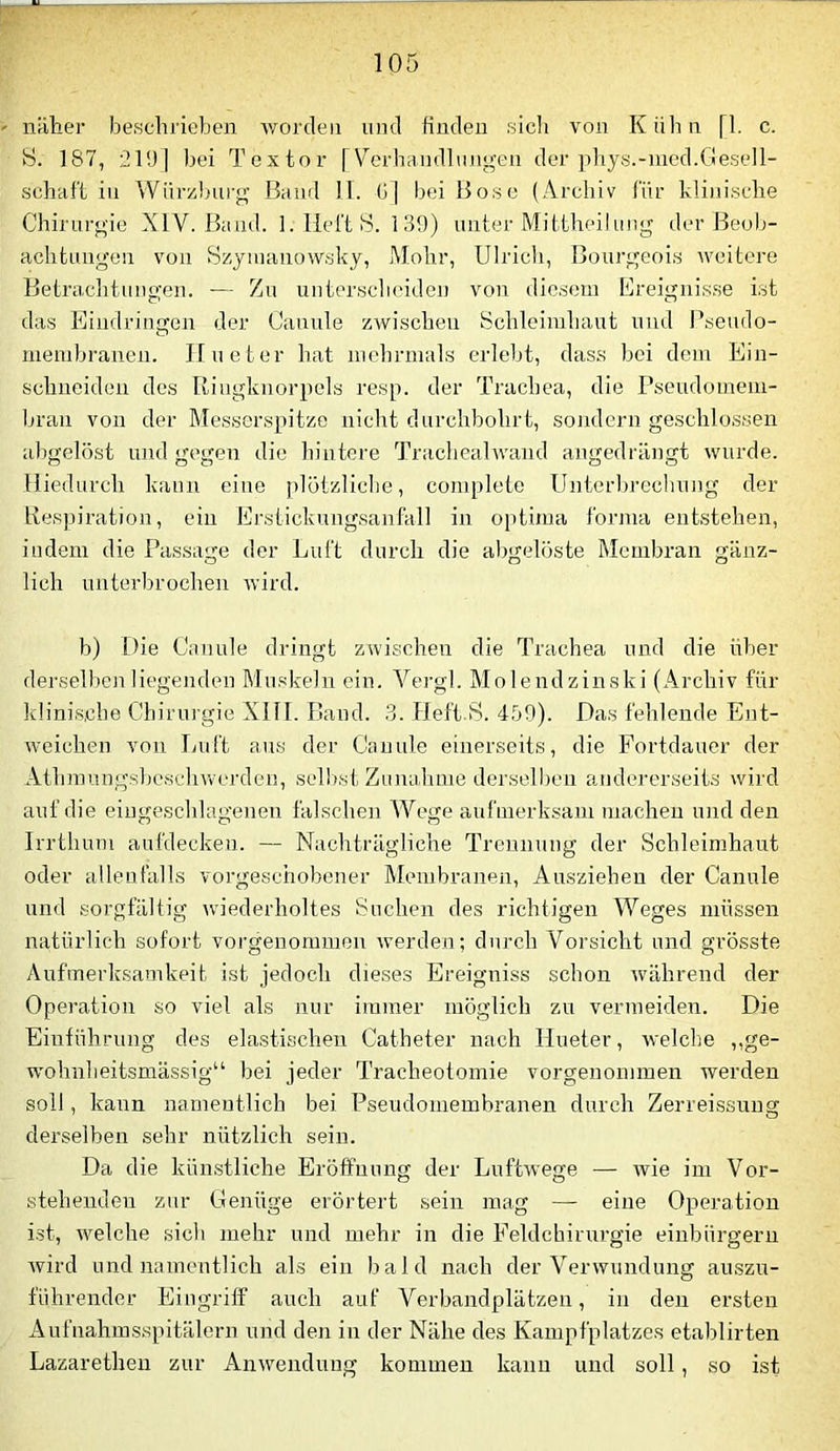 näher beschrieben worden und finden sich von Kühn [1. c. S. 187, 219] bei Toxtor [V'^erhandlungen der phys.-med.Gesell- schaff in Wnrzbiii’g’ Band H. G] bei Bose (Archiv für kli)iische Chirurgie XIV. Band. I. Heft 18. 139) unter Mittheilung der Beol;- achtungen von 8zy!uanow.sky, Mohr, Ulrich, Bourgeoi.s weitere Betranlitungen. — Zu unter.sclieiden von dio.sem Ereignis.se ist da.s Eindringen der Canule zAvischen Schleimhaut und l^seudo- membranen. Ilueter hat niebrnials erlebt, dass bei dem Ein- schneiden des Ilingknorpels resp. der Tracbea, die Pseudomeni- bran von der Messerspitze nicht durchbohrt, sondern geschlossen abgelöst und gegen die hintere Tracbealwand angedrängt wurde. Hiedurch kann eine plötzliclie, complete Unterbrechung der Bespiration, ein Erstickungsanfall in optima fornia entstehen, indem die Passage der Luft durch die abgelöste Membran gänz- lich unterbrochen wird. b) Die Canule dringt zwischen die Trachea und die über derselben liegenden Muskeln ein. Vergl. Molendzinski (Archiv für ldini.s,cbe Chirurgie XIII. Band. 3. Heft S. 459). Das fehlende Ent- weichen von Luft aus der Canule einerseits, die Fortdauer der Athmungsbeschwerden, selbst Zimuhme derselben andererseiks wird auf die eiugeschlagenen falschen Wege aufmerksam machen und den Irrtlium aufdecken. — Nachträgliche Trennung der Schleimhaut oder allenfalls vorgeschobener Membranen, Ausziehen der Canule und sorgfältig wnederholtes Suchen des richtigen Weges müssen natürlich sofort vorgenommon werden; durch Vorsicht und grösste Aufmerksamkeit ist jedoch dieses Ereigniss schon während der Operation so viel als nur immer möglich zu vermeiden. Die Einführung des elastischen Catheter nach Ilueter, welche ,,ge- wohnheitsmässig“ bei jeder Tracheotomie vorgenommen werden soll, kann namentlich bei Pseudomembranen durch Zerreissung derselben sehr nützlich sein. Da die kün.stliche Eröffnung der Luftwege — wie im Vor- stehenden zur Genüge erörtert sein mag — eine Operation ist, welche sich mehr und mehr in die Feldchirurgie einbürgern wird und namentlich als ein bald nach der Verwundung auszu- führender Eingriff auch auf Verbandplätzen, in den ersten Aufnahmsspitälern und den in der Nähe des Kampfplatzes etablirten Lazarethen zur Anwendung kommen kann und soll, so ist