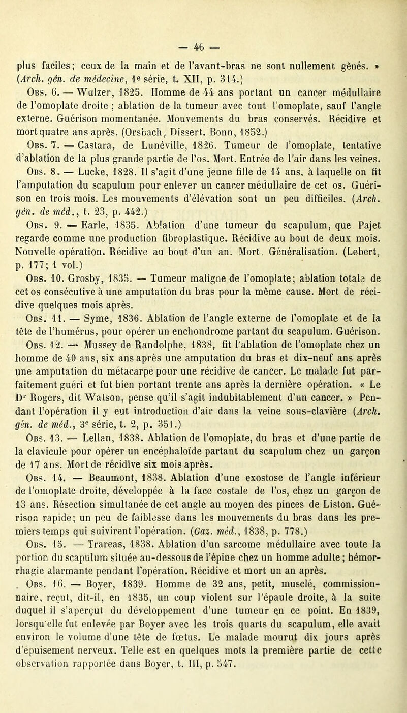 plus faciles; ceux de la main et de l’avant-bras ne sont nullement gênés. » (Arch. gén. de médecine, le série, t. XII, p. 314.) Obs. 6.—Wulzer, 1825. Homme de 44 ans portant un cancer médullaire de l’omoplate droite ; ablation de la tumeur avec tout l’omoplate, sauf l’angle externe. Guérison momentanée. Mouvements du bras conservés. Récidive et mort quatre ans après. (Orsbach, Dissert. Bonn, 1852.) Obs. 7. — Gastara, de Lunéville, -1826. Tumeur de fomoplate, tentative d’ablation de la plus grande partie de l’os. Mort. Entrée de l’air dans les veines. Ons. 8. — Lucke, 1828. Il s’agit d’une jeune fille de 14 ans, à laquelle on fit l’amputation du scapulum pour enlever un cancer médullaire de cet os. Guéri- son en trois mois. Les mouvements d’élévation sont un peu difficiles. (Arch. gén. de méd., t. 23, p. 442.) Obs. 9. — Earle, 1835. Ablation d’une tumeur du scapulum, que Pajet regarde comme une production fibroplastique. Récidive au bout de deux mois. Nouvelle opération. Récidive au bout d’un an. Mort. Généralisation. (Lebert, p. 177 ; 1 vol.) Obs. 10. Grosby, 1835. — Tumeur maligne de l’omoplate; ablation totale de cet os consécutive à une amputation du bras pour la même cause. Mort de réci- dive quelques mois après. Obs. 11. — Syme, 1836. Ablation de l’angle externe de l’omoplate et de la tête de l’humérus, pour opérer un enchondrome partant du scapulum. Guérison. Obs. 12. — Mussey de Randolphe, 1838, fit l'ablation de l’omoplate chez un homme de 40 ans, six ans après une amputation du bras et dix-neuf ans après une amputation du métacarpe pour une récidive de cancer. Le malade fut par- faitement guéri et fut bien portant trente ans après la dernière opération. « Le Dr Rogers, dit Watson, pense qu’il s’agit indubitablement d’un cancer. » Pen- dant l’opération il y eut introduction d’air dans la veine sous-clavière (Arch. gén. de méd., 3e série, t. 2, p. 351.) Obs. 13. — Lellan, 1838. Ablation de l’omoplate, du bras et d’une partie de la clavicule pour opérer un encéphaloïde partant du scapulum chez un garçon de 17 ans. Mort de récidive six mois après. Obs. 14. — Beaumont, 1838. Ablation d’une exostose de l’angle inférieur de l’omoplate droite, développée à la face costale de l’os, chez un garçon de 13 ans. Résection simultanée de cet angle au moyen des pinces de Liston. Gué- rison rapide; un peu de faiblesse dans les mouvements du bras dans les pre- miers temps qui suivirent l'opération. (Gaz. méd., 1838, p. 778.) Obs. 15. — Trareas, 1838. Ablation d’un sarcome médullaire avec toute la portion du scapulum située au-dessous de l’épine chez un homme adulte ; hémor- rhagie alarmante pendant l’opération. Récidive et mort un an après. Obs. 16. — Boyer, 1839. Homme de 32 ans, petit, musclé, commission- naire, reçut, dit-il, en 1835, un coup violent sur l’épaule droite, à la suite duquel il s’aperçut du développement d’une tumeur qn ce point. En 1839, lorsqu'elle fut enlevée par Boyer avec les trois quarts du scapulum, elle avait environ le volume d’une tète de fœtus. Le malade mourut dix jours après d’épuisement nerveux. Telle est en quelques mots la première partie de celte observation rapportée dans Boyer, t. 111, p. 547.