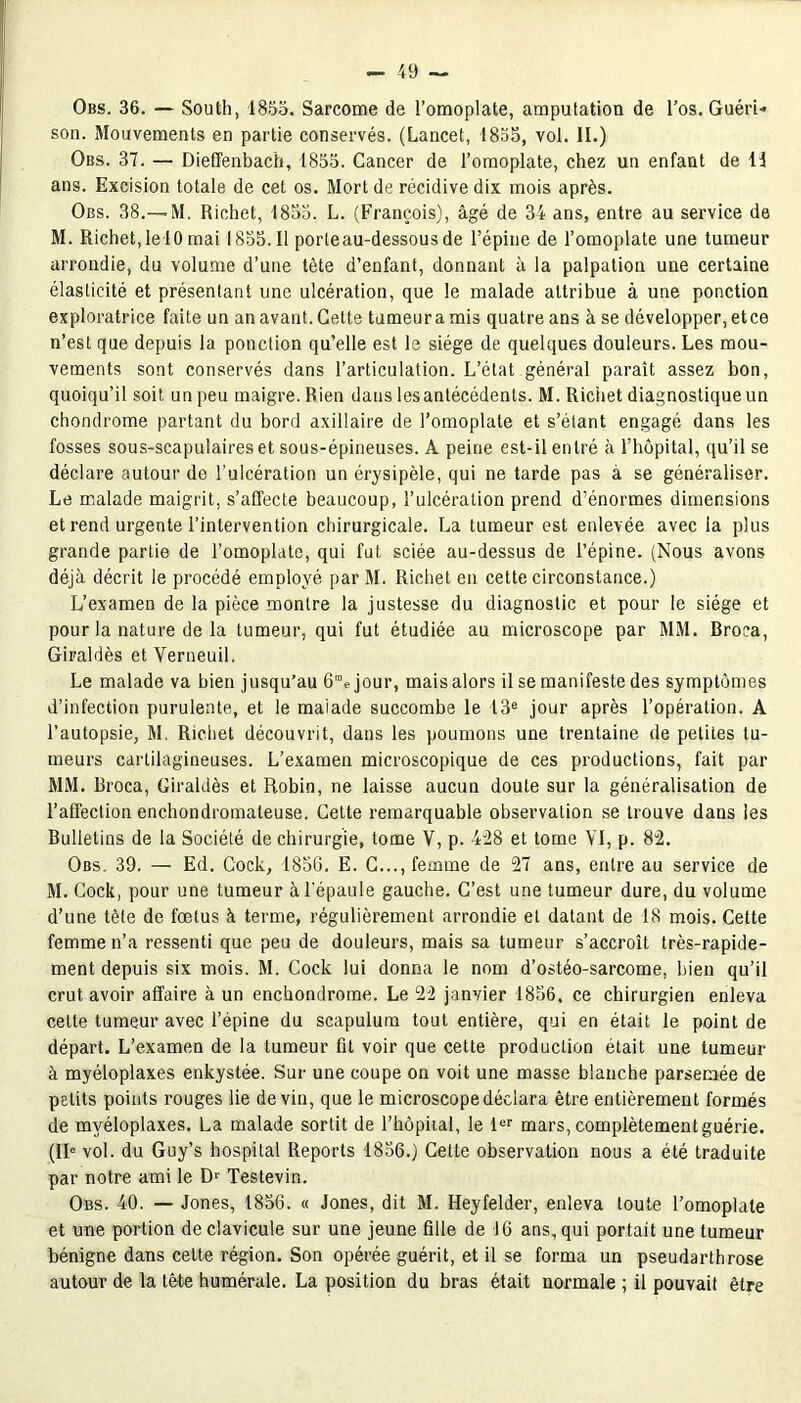 Obs. 36. — South, 1855. Sarcome de l’omoplate, amputation de l’os. Guéri- son. Mouvements en partie conservés. (Lancet, 1855, vol. II.) Obs. 37. — Diefïenbach, 1855. Cancer de l’omoplate, chez un enfant de 11 ans. Excision totale de cet os. Mort de récidive dix mois après. Obs. 38.—-M. Richet, 1833. L. (François), âgé de 34 ans, entre au service de M. Richet,le 10 mai 1855.11 porteau-dessousde l’épine de l’omoplate une tumeur arrondie, du volume d’une tète d’enfant, donnant à la palpation une certaine élasticité et présenlant une ulcération, que le malade attribue à une ponction exploratrice faite un an avant. Celte tumeur a mis quatre ans à se développer, et ce n’est que depuis la ponction qu’elle est le siège de quelques douleurs. Les mou- vements sont conservés dans l’articulation. L’état général paraît assez bon, quoiqu’il soit un peu maigre. Rien dans Iesanlécédents. M. Richet diagnostique un chondrome partant du bord axillaire de l’omoplate et s’étant engagé dans les fosses sous-scapulaires et sous-épineuses. A peine est-il entré à l’hôpital, qu’il se déclare autour de l'ulcération un érysipèle, qui ne tarde pas a se généraliser. Le malade maigrit, s’affecte beaucoup, l’ulcération prend d’énormes dimensions et rend urgente l’intervention chirurgicale. La tumeur est enlevée avec la plus grande partie de l’omoplate, qui fut sciée au-dessus de l’épine. (Nous avons déjà décrit le procédé employé parM. Richet en cette circonstance.) L’examen de la pièce montre la justesse du diagnostic et pour le siège et pour la nature de la tumeur, qui fut étudiée au microscope par MM. Broca, Giraldès et Verneuil. Le malade va bien jusqu’au 6”e jour, maisalors il se manifeste des symptômes d’infection purulente, et le malade succombe le 13e jour après l’opération. A l’autopsie, M. Richet découvrit, dans les poumons une trentaine de petites tu- meurs cartilagineuses. L’examen microscopique de ces productions, fait par MM. Broca, Giraldès et Robin, ne laisse aucun doute sur la généralisation de l’affection enchondromaleuse. Cette remarquable observation se trouve dans les Bulletins de la Société de chirurgie, tome V, p. 4:28 et tome YI, p. 82. Obs. 39. — Ed. Gock, 1856. E. C..., femme de 27 ans, entre au service de M. Cock, pour une tumeur à l'épaule gauche. C’est une tumeur dure, du volume d’une tête de fœtus à terme, régulièrement arrondie et datant de 18 mois. Cette femme n’a ressenti que peu de douleurs, mais sa tumeur s’accroît très-rapide- ment depuis six mois. M. Cock lui donna le nom d’ostéo-sarcome, bien qu’il crut avoir affaire à un enchondrome. Le 22 janvier 1836, ce chirurgien enleva celte tumeur avec l’épine du scapulum tout entière, qui en était le point de départ. L’examen de la tumeur fit voir que cette production était une tumeur à myéloplaxes enkystée. Sur une coupe on voit une masse blanche parsemée de petits points rouges lie devin, que le microscope déclara être entièrement formés de myéloplaxes. La malade sortit de l’hôpiial, le 1er mars, complètement guérie. (IIe vol. du Guy’s hospital Reports 1836.) Cette observation nous a été traduite par notre ami le Dr Testevin. Obs. 40. — Jones, 1856. « Jones, dit M. Heyfelder, enleva toute l’omoplate et une portion de clavicule sur une jeune fille de 16 ans, qui portait une tumeur bénigne dans cette région. Son opérée guérit, et il se forma un pseudarthrose autour de la tête humérale. La position du bras était normale ; il pouvait être