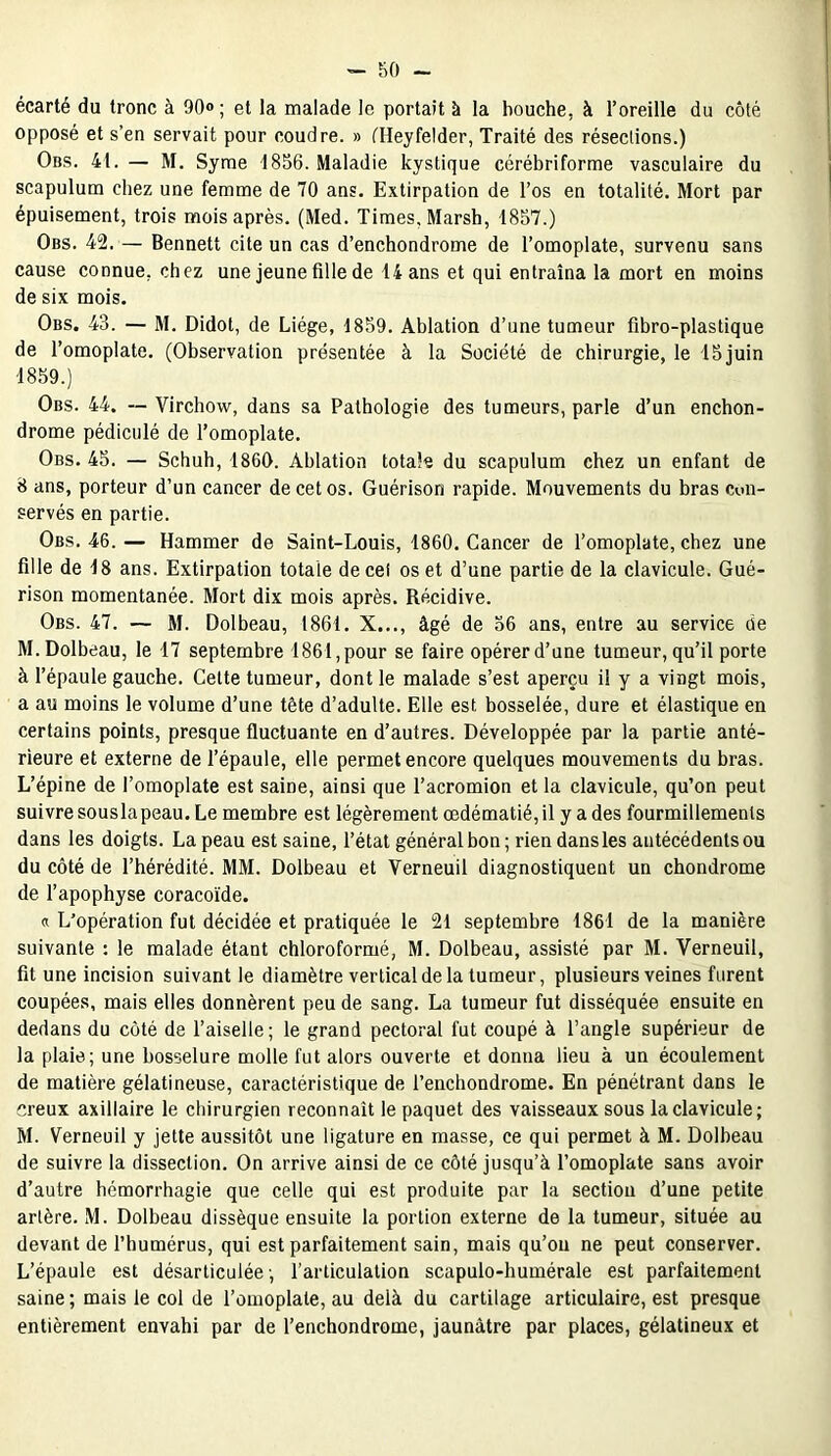 écarté du tronc à 90»; et la malade le portait à la bouche, à l’oreille du côté opposé et s’en servait pour coudre. » (Heyfelder, Traité des résections.) Obs. 41. — M. Syme 1856. Maladie kystique cérébriforme vasculaire du scapulum chez une femme de 70 ans. Extirpation de l’os en totalité. Mort par épuisement, trois mois après. (Med. Times, Marsh, 1857.) Obs. 42. — Bennett cite un cas d’enchondrome de l’omoplate, survenu sans cause connue, chez une jeune fille de 14 ans et qui entraîna la mort en moins de six mois. Obs. 43. — M. Didot, de Liège, 1859. Ablation d’une tumeur fibro-plastique de l’omoplate. (Observation présentée à la Société de chirurgie, le 15 juin 1859.) Obs. 44. — Virchow, dans sa Pathologie des tumeurs, parle d’un enchon- drome pédiculé de l’omoplate. Obs. 45. — Schuh, 1860. Ablation totale du scapulum chez un enfant de 8 ans, porteur d’un cancer de cet os. Guérison rapide. Mouvements du bras con- servés en partie. Obs. 46. — Hammer de Saint-Louis, 1860. Cancer de l’omoplate, chez une fille de 18 ans. Extirpation totale de cet os et d’une partie de la clavicule. Gué- rison momentanée. Mort dix mois après. Récidive. Obs. 47. — M. Dolbeau, 1861. X..., âgé de 56 ans, entre au service de M.Dolbeau, le 17 septembre 1861, pour se faire opérer d’une tumeur, qu’il porte à l’épaule gauche. Cette tumeur, dont le malade s’est aperçu il y a vingt mois, a au moins le volume d’une tête d’adulte. Elle est bosselée, dure et élastique en certains points, presque fluctuante en d’autres. Développée par la partie anté- rieure et externe de l’épaule, elle permet encore quelques mouvements du bras. L’épine de l’omoplate est saine, ainsi que l’acromion et la clavicule, qu’on peut suivre souslapeau. Le membre est légèrement œdématié, il y a des fourmillements dans les doigts. La peau est saine, l’état général bon; rien dans les antécédents ou du côté de l’hérédité. MM. Dolbeau et Verneuil diagnostiquent un chondrome de l’apophyse coracoïde. « L’opération fut décidée et pratiquée le 21 septembre 1861 de la manière suivante : le malade étant chloroformé, M. Dolbeau, assisté par M. Verneuil, fit une incision suivant le diamètre vertical de la tumeur, plusieurs veines furent coupées, mais elles donnèrent peu de sang. La tumeur fut disséquée ensuite en dedans du côté de l’aiselle ; le grand pectoral fut coupé à l’angle supérieur de la plaie; une bosselure molle fut alors ouverte et donna lieu à un écoulement de matière gélatineuse, caractéristique de l’enchondrome. En pénétrant dans le creux axillaire le chirurgien reconnaît le paquet des vaisseaux sous la clavicule; M. Verneuil y jette aussitôt une ligature en masse, ce qui permet à M. Dolbeau de suivre la dissection. On arrive ainsi de ce côté jusqu’à l’omoplate sans avoir d’autre hémorrhagie que celle qui est produite par la section d’une petite artère. M. Dolbeau dissèque ensuite la portion externe de la tumeur, située au devant de l’humérus, qui est parfaitement sain, mais qu’on ne peut conserver. L’épaule est désarticulée ; l’articulation scapulo-humérale est parfaitement saine; mais le col de l’omoplate, au delà du cartilage articulaire, est presque entièrement envahi par de l’enchondrome, jaunâtre par places, gélatineux et