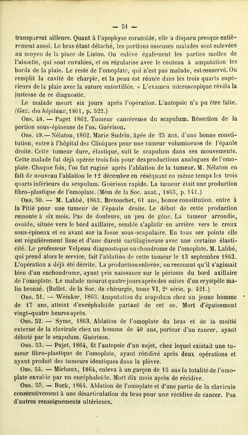 transparent ailleurs. Quant à l’apophyse coracoïde, elle a disparu presque entiè- rement aussi. Le bras étant détaché, les portions osseuses malades sont enlevées au moyen de la pince de Liston. On enlève également les parties molles de l’aisselle, qui sont envahies, et on régularise avec le couteau à amputation les bords de la plaie. Le reste de l’omoplate, qui n’est pas malade, est conservé. On remplit la cavité de charpie, et la peau est réunie dans les trois quarts supé- rieurs delà plaie avec la suture entortillée. » L’examen microscopique révéla la justesse de ce diagnostic. Le malade meurt six jours après l’opération. L’autopsie n’a pu être faite. (Gaz. des hôpitaux, 1861, p. 522.) Obs. 48. — Paget 1862. Tumeur cancéreuse du scapulum. Résection de la portion sous-épineuse de l’os. Guérison. Obs. 49.— Nélaton, 1862. Marie Sudrin, âgée de 25 ans, d’une bonne consti- tution, entre à l’hôpital des Cliniques pour une tumeur volumineuse de l’épaule droite. Celle tumeur dure, élastique, suit le scapulum dans ses mouvements. Cette malade fut déjà opérée trois fois pour des productions analogues de l’omo- plate. Chaque fois, l’os fut ruginé après l’ablation de la tumeur. M. Nélaton en fait de nouveau l’ablation le 12 décembre en réséquant en même temps les trois quarts inférieurs du scapulum. Guérison rapide. La tumeur était une production fibro-plastique de l’omoplate. (Mém de la Soc. anat., 1863, p. 141.) Ors. 50. — M. Labbé, 1863. Brelonchet, 61 ans, bonne constitution, entre à la Pitié pour une tumeur de l’épaule droite. Le début de cette production remonte à six mois. Pas de douleurs, un peu de gêne. La tumeur arrondie, ovoïde, située vers le bord axillaire, semble s’aplatir en arrière vers le creux sous-épineux et en avant sur la fosse sous-scapulaire. En tous ses points elle est régulièrement lisse et d’une dureté cartilagineuse avec une certaine élasti- cité. Le professeur Velpeau diagnostique un chondrome de l’omoplate. M. Labbé, qui prend alors le service, fait l’ablation de cette tumeur le 13 septembre 1863. L’opération a déjà été décrite. La productionenlevée, on reconnut qu’il s’agissait bien d’un enchondrome, ayant pris naissance sur le périoste du bord axillaire de l’omoplate. Le malade mourut quatrejours après des suites d’un erysi pèle ma- lin bronzé. (Bullet. de la Soc. de chirurgie, tome VI, 2e série, p. 421.) Obs. 51. — Weinker, 1863. Amputation du scapulum chez un jeune homme de 17 ans, atteint d’encéphaloïde partant de cet os. Mort d’épuisement vingt-quatre heures après. Obs. 52. — Syme, 1863, Ablation de l’omoplate du bras et de la moitié externe de la clavicule chez un homme de 40 ans, porteur d’un cancer, ayant débuté par le scapulum. Guérison. Obs. 53. — Pajet, 1864, fit l’autopsie d’un sujet, chez lequel existait une tu- meur fibro-plastique de l’omoplate, ayant récidivé après deux opérations et ayant produit des tumeurs identiques dans la plèvre. Obs. 54. — Michaux, 1864, enleva à un garçon de 15 ans la totalité de l’omo- plate envahie par un encéphaloïde. Mort dix mois après de récidive. Obs. 55. — Buck, 1864. Ablation de l’omoplate et d’une partie de la clavicule consécutivement à une désarticulation du bras pour une récidive de cancer. Pas d’autres renseignements ultérieurs.