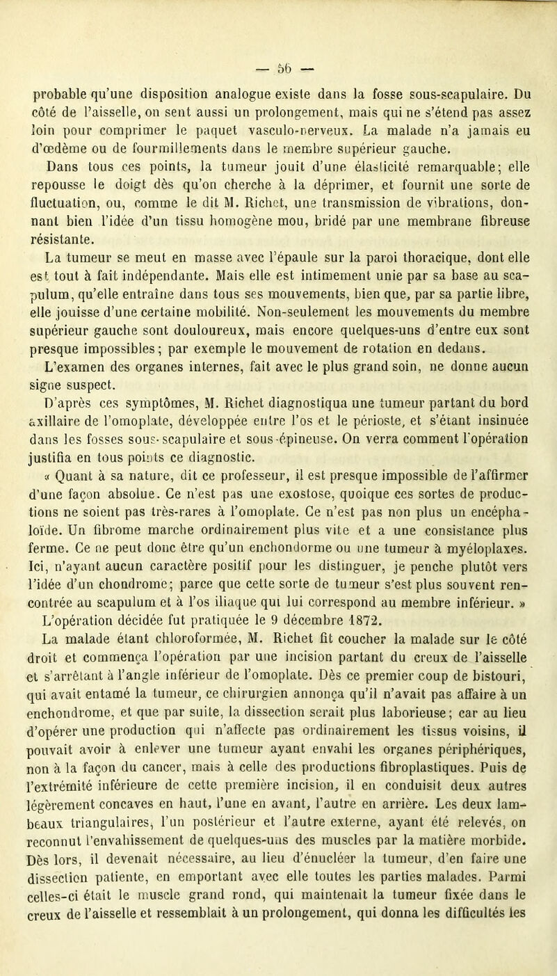 probable qu’une disposition analogue existe dans la fosse sous-scapulaire. Du côté de l’aisselle, on sent aussi un prolongement, mais qui ne s’étend pas assez loin pour comprimer le paquet vasculo-nerveux. La malade n’a jamais eu d’œdème ou de fourmillements dans le membre supérieur gauche. Dans tous ces points, la tumeur jouit d’une élasticité remarquable; elle repousse le doigt dès qu’on cherche à la déprimer, et fournit une sorte de fluctuation, ou, comme le dit M. Richet, une transmission de vibrations, don- nant bien l’idée d’un tissu homogène mou, bridé par une membrane fibreuse résistante. La tumeur se meut en masse avec l’épaule sur la paroi thoracique, dont elle est tout à fait indépendante. Mais elle est intimement unie par sa base au sca- pulum, qu’elle entraîne dans tous ses mouvements, bien que, par sa partie libre, elle jouisse d’une certaine mobilité. Non-seulement les mouvements du membre supérieur gauche sont douloureux, mais encore quelques-uns d’entre eux sont presque impossibles; par exemple le mouvement de rotation en dedans. L’examen des organes internes, fait avec le plus grand soin, ne donne aucun signe suspect. D’après ces symptômes, M. Richet diagnostiqua une tumeur partant du bord axillaire de l’omoplate, développée entre l’os et le périoste, et s’étant insinuée dans les fosses sous-scapulaire et sous-épineuse. On verra comment l'opération justifia en tous points ce diagnostic. v Quant à sa nature, dit ce professeur, il est presque impossible de l’affirmer d'une façon absolue. Ce n’est pas une exostose, quoique ces sortes de produc- tions ne soient pas très-rares à l’omoplate. Ce n’est pas non plus un encépha- loïde. Un fibrome marche ordinairement plus vite et a une consistance plus ferme. Ce ne peut donc être qu’un enchondorme ou une tumeur à myéloplaxes. Ici, n'ayant aucun caractère positif pour les distinguer, je penche plutôt vers l’idée d’un chondrome; parce que cette sorte de tumeur s’est plus souvent ren- contrée au scapulum et à l’os iliaque qui lui correspond au membre inférieur. » L’opération décidée fut pratiquée le 9 décembre 1872. La malade étant chloroformée, M. Richet fit coucher la malade sur le côté droit et commença l’opération par une incision partant du creux de l’aisselle et s’arrêtant à l’angle inférieur de l’omoplate. Dès ce premier coup de bistouri, qui avait entamé la tumeur, ce chirurgien annonça qu’il n’avait pas affaire à un enchondrome, et que par suite, la dissection serait plus laborieuse; car au lieu d’opérer une production qui n’affecte pas ordinairement les tissus voisins, il pouvait avoir à enlever une tumeur ayant envahi les organes périphériques, non à la façon du cancer, mais à celle des productions fibroplastiques. Puis de l’extrémité inférieure de cette première incision, il en conduisit deux autres légèrement concaves en haut, l’une en avant, l’autre en arrière. Les deux lam- beaux triangulaires, l’un postérieur et l’autre externe, ayant été relevés, on reconnut l’envahissement de quelques-uns des muscles par la matière morbide. Dès lors, il devenait nécessaire, au lieu d’énucléer la tumeur, d’en faire une dissection patiente, en emportant avec elle toutes les parties malades. Parmi celles-ci était le muscle grand rond, qui maintenait la tumeur fixée dans le creux de l’aisselle et ressemblait à un prolongement, qui donna les difficultés les
