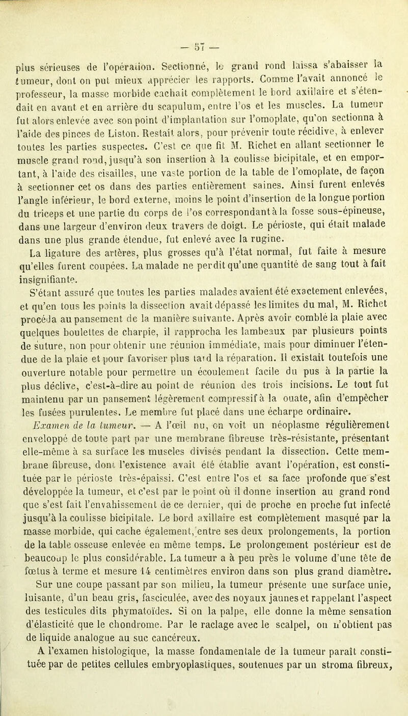 plus sérieuses de l'opération. Sectionné, le grand rond laissa s’abaisser la tumeur, dont on pul mieux apprécier les rapports. Comme l’avait annoncé le professeur, la masse morbide cachait complètement le bord axillaire et s éten- dait en avant et en arrière du scapulum, entre l’os et les muscles. La tumeur fut alors enlevée avec son point d’implantation sur l’omoplate, qu on sectionna à l’aide des pinces de Liston. Restait alors, pour prévenir toute récidive, à enlever toutes les parties suspectes. C’est ce que fit M. Richet en allant sectionner le muscle grand rond, jusqu’à son insertion à la coulisse bicipitale, et en empor- tant, à l’aide des cisailles, une vaste portion de la table de l’omoplate, de façon à sectionner cet os dans des parties entièrement saines. Ainsi furent enlevés l’angle inférieur, le bord externe, moins le point d’insertion de la longue portion du triceps et une partie du corps de l’os correspondantàla fosse sous-épineuse, dans une largeur d’environ deux travers de doigt. Le périoste, qui était malade dans une plus grande étendue, fut enlevé avec la rugine. La ligature des artères, plus grosses qu’à l’état normal, fut faite à mesure qu’elles furent coupées. La malade ne perdit qu’une quantité de sang tout à fait insignifiante. S’étant assuré que toutes les parties malades avaient été exactement enlevées, et qu’en tous les points la dissection avait dépassé les limites du mal, M. Richet procéda au pansement de la manière suivante. Après avoir comblé la plaie avec quelques boulettes de charpie, il rapprocha les lambeaux par plusieurs points de suture, non pour obtenir une réunion immédiate, mais pour diminuer reten- due de la plaie et pour favoriser plus laid la réparation. Il existait toutefois une ouverture notable pour permettre un écoulement facile du pus à la partie la plus déclive, c’est-à-dire au point de réunion des trois incisions. Le tout fut maintenu par un pansement légèrement compressif à la ouate, afin d’empêcher les fusées purulentes. Le membre fut placé dans une écharpe ordinaire. Examen de la tumeur. — A l’œil nu, on voit un néoplasme régulièrement enveloppé de toute part par une membrane fibreuse très-résistante, présentant elle-même à sa surface les muscles divisés pendant la dissection. Cette mem- brane fibreuse, dont, l’existence avait été établie avant l’opération, est consti- tuée par le périoste très-épaissi. C’est entre l’os et sa face profonde que s’est développée la tumeur, et c’est par le point où il donne insertion au grand rond que s’est fait l’envahissement de ce dernier, qui de proche en proche fut infecté jusqu’à la eoulisse bicipitale. Le bord axillaire est complètement masqué par la masse morbide, qui cache également, entre ses deux prolongements, la portion de la table osseuse enlevée en même temps. Le prolongement postérieur est de beaucoup le plus considérable. La tumeur a à peu près le volume d’une tête de fœtus à terme et mesure 14 centimètres environ dans son plus grand diamètre. Sur une coupe passant par son milieu, la tumeur présente une surface unie, luisante, d’un beau gris, fasciculée, avec des noyaux jaunes et rappelant l’aspect des testicules dits phymatoïdes. Si on la palpe, elle donne la même sensation d’élasticité que le chondrome. Par le raclage avec le scalpel, on n’obtient pas de liquide analogue au suc cancéreux. A l’examen histologique, la masse fondamentale de la tumeur paraît consti- tuée par de petites cellules embryoplastiques, soutenues par un stroma fibreux,