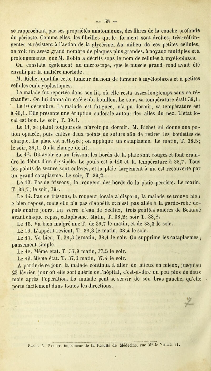 se rapprochant, par ses propriétés anatomiques, des fibres de la couche profonde du périoste. Comme elles, les fibrilles qui le forment sont droites, très-réfrin- gentes et résistent à l’action de la glycérine. Au milieu de ces petites cellules, on voit un assez grand nombre de plaques plus grandes, à noyaux multiples et à prolongements, queM. Robin a décrits sons le nom de cellules à myéloplaxes. On constata également au microscope, que le muscle grand rond avait été envahi par la matière morbide. M. Richet qualifia cette tumeur du nom de tumeur à myéloplaxes et à petites cellules embryoplastiques. La malade fut reportée dans son lit, où elle resta assez longtemps sans se ré- chauffer. On lui donna du café etdu bouillon. Le soir, sa température était 39,1. Le 10 décembre. La malade est fatiguée, n’a pu dormir, sa température est à 40,1. Elle présente une éruption sudorale autour des ailes du nez. L’état lo- cal est bon. Le soir, T. 39,1. Le 11, se plaint toujours de n’avoir pu dormir. M. Richet lui donne une po- tion opiacée, puis enlève deux points de suture afin de retirer les boulettes de charpie. La plaie est nettoyée; on applique un cataplasme. Le matin, T. 38,5; le soir, 39,1. On la change de lit. Le 12. Dit avoir eu un frisson; les bords de la plaie sont rouges et font crain- dre le début d’un érysipèle. Le pouls est à 120 et la température à 38,7. Tous les points de suture sont enlevés, et la plaie largement à nu est recouverte par un grand cataplasme. Le soir, T. 39,2. Le 13. Pas de frissons; la rougeur des bords de la plaie persiste. Le matin, T. 38,7; le soir, 39». Le 14. Pas de frissons; la rougeur locale a'disparu, la malade se trouve bien a bien reposé, mais elle n’a pas d’appétit et n’est pas allée à la garde-robe de- puis quatre jours. Un verre d’eau de Sedlitz, trois gouttes amères de Beaumé avant chaque repas, cataplasme. Matin, T. 38,2; soir T. 38,2. Le 15. Va bien malgré une T. de 39,7 le matin, et de 38,3 le soir. Le 16. L’appétit revient, T. 38,3 le matin, 38,4 le soir. Le 17. Va bien, T. 38,3 lematin, 38,1 le soir. On supprime les cataplasmes ; pansement simple. Le 18. Même état. T. 37,9 matin, 37,5 le soir. Le 19. Même état. T. 37,2 matin, 37,4 le soir. A partir de ce jour, la malade continua à aller de mieux en mieux, jusqu’au 23 février, jour où elle sort guérie de l’hôpital, c’est-à-dire un peu plus de deux mois après l’opération. La malade peut se servir de son bras gauche, qu’elle porte facilement dans toutes les directions. Paris. X. I’.uient, imprimeur de la Faculté de Médecine, rue Mr-lü-°rinc£. 31.