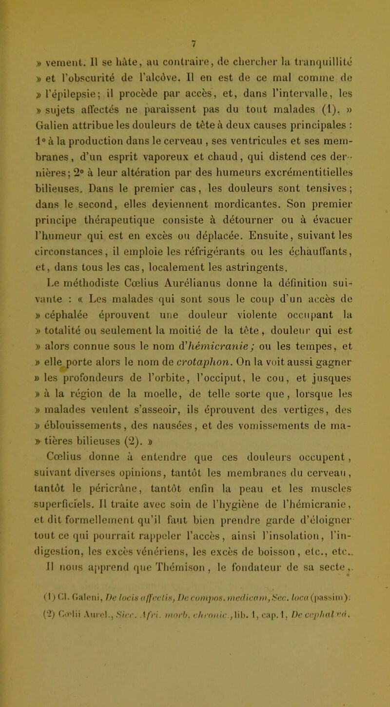 » veinent. 11 se lutte, au contraire, de chercher la tranquillité » et l’obscurité de l’alcôve. Il en est de ce mal comme de » l’épilepsie; il procède par accès, et, dans l’intervalle, les » sujets affectés ne paraissent pas du tout malades (l). » Galien attribue les douleurs de tète à deux causes principales : l°à la production dans le cerveau , ses ventricules et ses mem- branes, d’un esprit vaporeux et chaud, qui distend ces der - nières; 2° à leur altération par des humeurs excrémentitielles bilieuses. Dans le premier cas, les douleurs sont tensives ; dans le second, elles deviennent mordicantes. Son premier principe thérapeutique consiste à détourner ou à évacuer l’humeur qui est en excès ou déplacée. Ensuite, suivant les circonstances, il emploie les réfrigérants ou les échauffants, et, dans tous les cas, localement les astringents. Le méthodiste Cœlius Aurélianus donne la définition sui- vante : « Les malades qui sont sous le coup d’un accès de y> céphalée éprouvent une douleur violente occupant la » totalité ou seulement la moitié de la tête, douleur qui est » alors connue sous le nom d'hémicranie; ou les tempes, et » elle porte alors le nom de crotaphon. On la voit aussi gagner » les profondeurs de l’orbite, l’occiput, le cou, et jusques )> à la région de la moelle, de telle sorte que, lorsque les » malades veulent s’asseoir, ils éprouvent des vertiges, des » éblouissements, des nausées, et des vomissements de rna- » tières bilieuses (2). » Cœlius donne à entendre que ces douleurs occupent, suivant diverses opinions, tantôt les membranes du cerveau, tantôt le péricrâne, tantôt enfin la peau et les muscles superficiels. Il traite avec soin de l’hygiène de l’hémicranie, et dit formellement qu’il faut bien prendre garde d’éloigner tout ce qui pourrait rappeler l’accès, ainsi l’insolation, l’in- digestion, les excès vénériens, les excès de boisson, etc., etc.. Il nous apprend que Thémison, le fondateur de sa secte,. (I ) Cl. Galeni, De lacis affeelis, De compas, mcdicam,Sec. loco (passim). ('2) Ciflii Aurel., Siée. .1 fri. morh. eh en nie., lib. 1, cap. 1, De ccphal <’à,