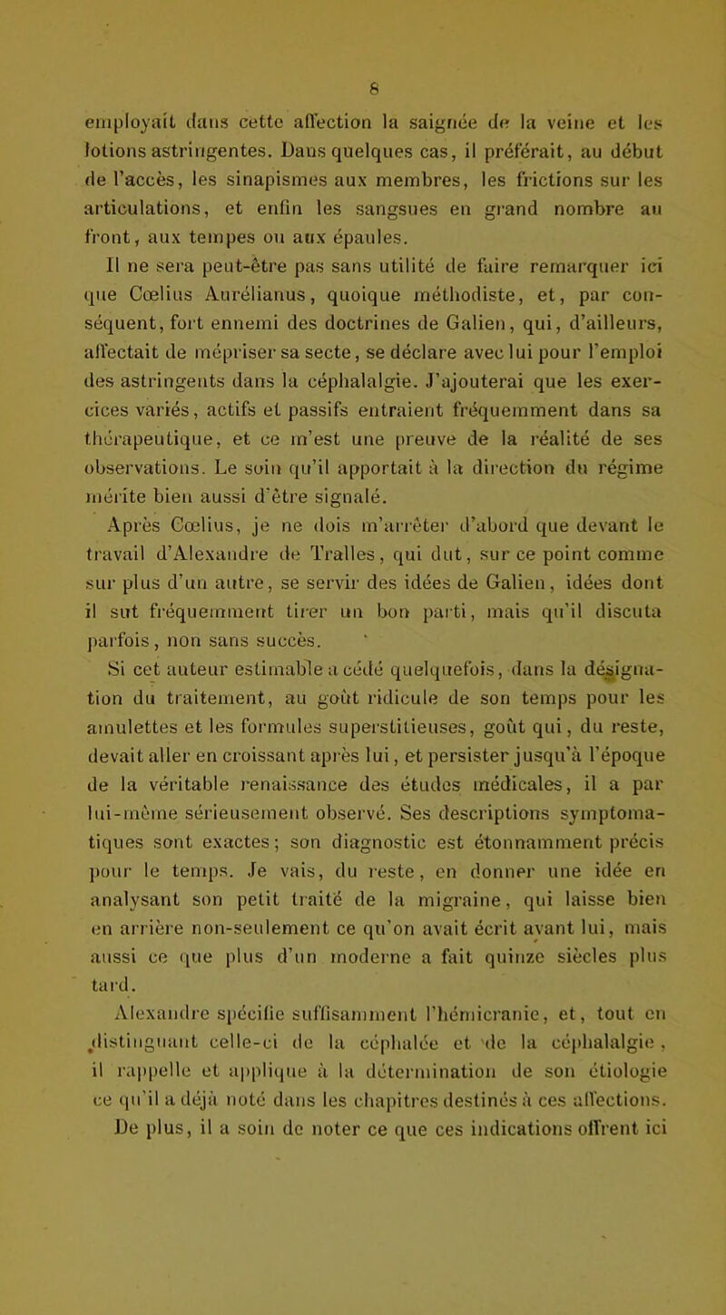 6 employait clans cette affection la saignée de la veine et les lotions astringentes. Dans quelques cas, il préférait, au début de l’accès, les sinapismes aux membres, les frictions sur les articulations, et enfin les sangsues en grand nombre au front, aux tempes ou aux épaules. Il ne sera peut-être pas sans utilité de faire remarquer ici que Cœlius Aurélianus, quoique méthodiste, et, par con- séquent, fort ennemi des doctrines de Galien, qui, d’ailleurs, affectait de mépriser sa secte, se déclare avec lui pour l'emploi des astringents dans la céphalalgie. J’ajouterai que les exer- cices variés, actifs et passifs entraient fréquemment dans sa thérapeutique, et ce m’est une preuve de la réalité de ses observations. Le soin qu’il apportait à la direction du régime mérite bien aussi d'être signalé. Après Cœlius, je ne dois m’arrêter d’abord que devant le travail d’Alexandre de Tralles, qui dut, sur ce point comme sur plus d’un autre, se servir des idées de Galien, idées dont il sut fréquemment tirer un bon parti, mais qu’il discuta parfois, non sans succès. Si cet auteur estimable a cédé quelquefois, dans la désigna- tion du traitement, au goût ridicule de son temps pour les amulettes et les formules superstitieuses, goût qui, du reste, devait aller en croissant après lui, et persister jusqu’à l'époque de la véritable renaissance des études médicales, il a par lui-même sérieusement observé. Ses descriptions symptoma- tiques sont exactes; son diagnostic est étonnamment précis pour le temps. Je vais, du reste, en donner une idée eri analysant son petit traite de la migraine, qui laisse bien en arrière non-seulement ce qu'on avait écrit avant lui, mais aussi ce que plus d’un moderne a fait quinze siècles plus tard. Alexandre spécifie suffisamment l’hémicranie, et, tout en distinguant celle-ci de la céphalée et de la céphalalgie, il rappelle et applique à la détermination de son étiologie ce qu'il a déjà noté dans les chapitres destinés à ces affections. De plus, il a soin de noter ce que ces indications offrent ici