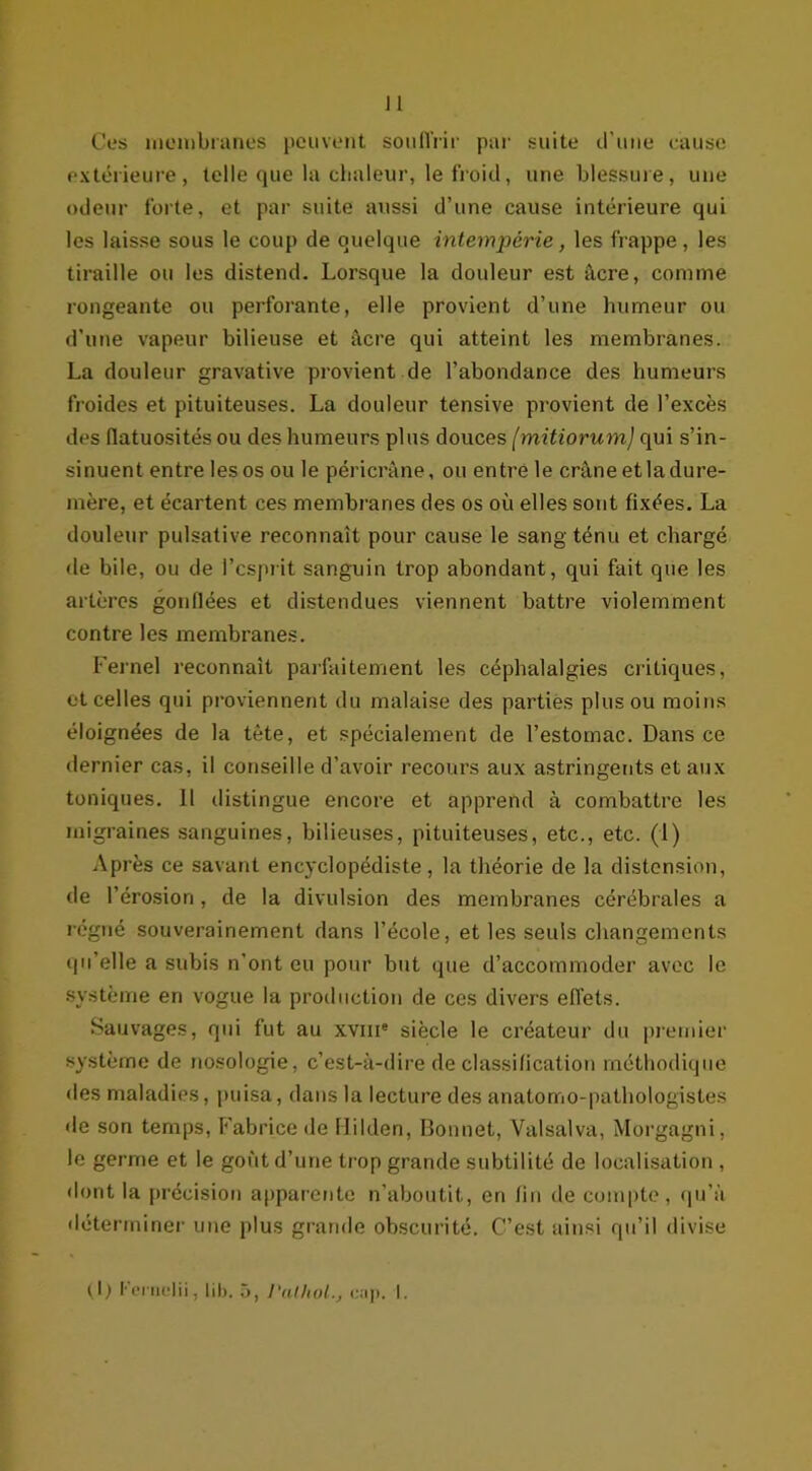 Ces membranes peuvent souffrir par suite d’une cause extérieure, telle que la chaleur, le froid, une blessure, une odeur forte, et par suite aussi d’une cause intérieure qui les laisse sous le coup de quelque intempérie, les frappe, les tiraille ou les distend. Lorsque la douleur est âcre, comme longeante ou perforante, elle provient d’une humeur ou d’une vapeur bilieuse et âcre qui atteint les membranes. La douleur gravative provient de l’abondance des humeurs froides et pituiteuses. La douleur tensive provient de l’excès des flatuosités ou des humeurs plus douces (mitiorum) qui s’in- sinuent entre les os ou le péricrâne, ou entre le crâne et la dure- mère, et écartent ces membranes des os où elles sont fixées. La douleur pulsative reconnaît pour cause le sang ténu et chargé de bile, ou de l’esprit sanguin trop abondant, qui fait que les artères gonflées et distendues viennent battre violemment contre les membranes. Fernel reconnaît parfaitement les céphalalgies critiques, et celles qui proviennent du malaise des parties plus ou moins éloignées de la tête, et spécialement de l’estomac. Dans ce dernier cas, il conseille d’avoir recours aux astringents et aux toniques. 11 distingue encore et apprend à combattre les migraines sanguines, bilieuses, pituiteuses, etc., etc. (1) Après ce savant encyclopédiste, la théorie de la distension, de l’érosion, de la divulsion des membranes cérébrales a régné souverainement dans l’école, et les seuls changements qu’elle a subis n’ont eu pour but que d’accommoder avec le système en vogue la production de ces divers effets. Sauvages, qui fut au xvme siècle le créateur du premier système de nosologie, c’est-à-dire de classification méthodique des maladies, puisa, dans la lecture des anatomo-pathologistes de son temps, Fabrice de Hilden, Bonnet, Valsalva, Morgagni, le germe et le goût d’une trop grande subtilité de localisation , dont la précision apparente n’aboutit, en fin de compte, qu’à déterminer une plus grande obscurité. C’est ainsi qu’il divise (1) Fernelii, lil>. 5, Pathol., c.ip. I.