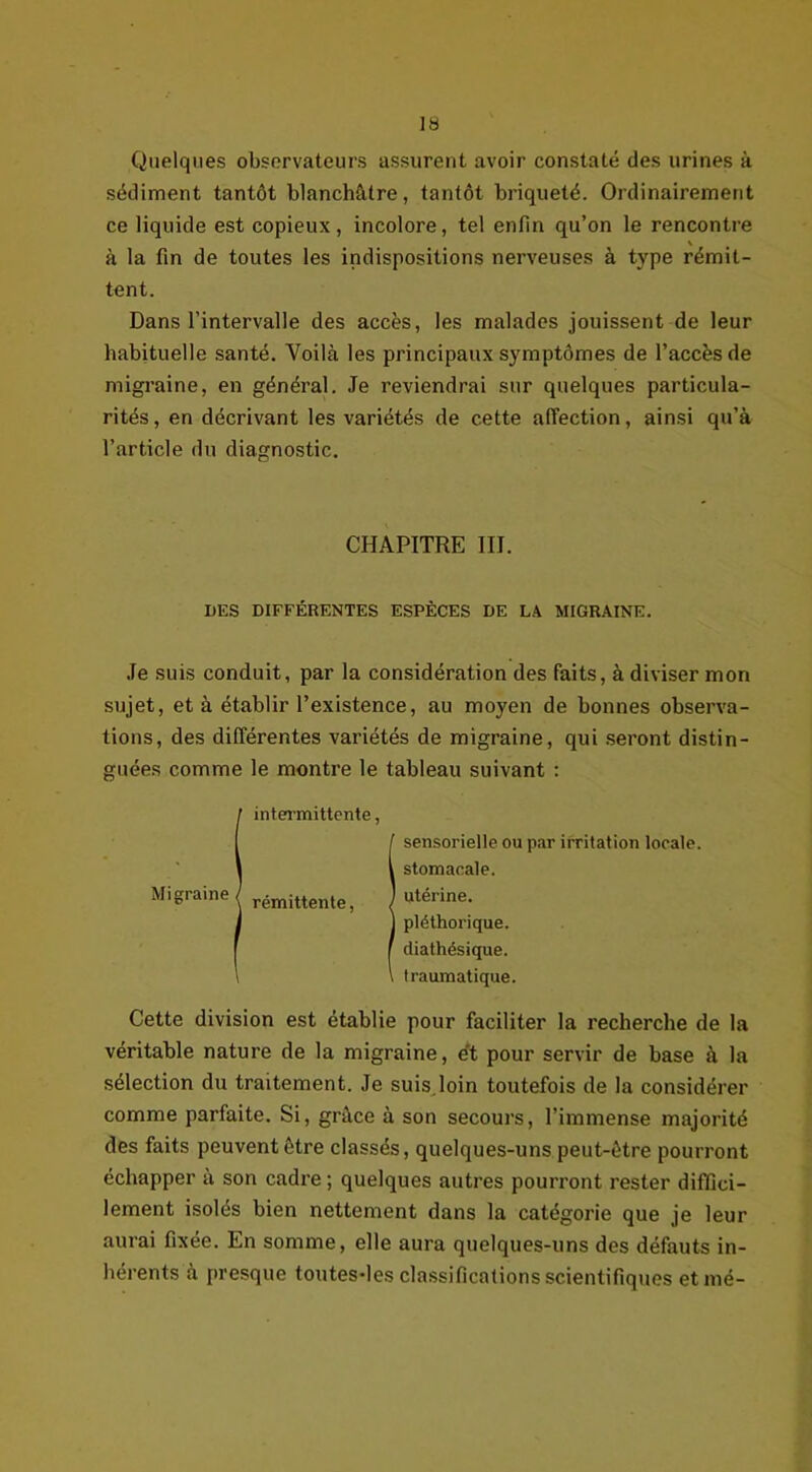 Quelques observateurs assurent avoir constaté des urines à sédiment tantôt blanchâtre, tantôt briquelé. Ordinairement ce liquide est copieux, incolore, tel enfin qu’on le rencontre \ à la fin de toutes les indispositions nerveuses à type rémit- tent. Dans l’intervalle des accès, les malades jouissent de leur habituelle santé. Voilà les principaux symptômes de l’accès de migraine, en général. Je reviendrai sur quelques particula- rités, en décrivant les variétés de cette affection, ainsi qu’à l’article du diagnostic. CHAPITRE III. DES DIFFÉRENTES ESPÈCES DE LA MIGRAINE. Je suis conduit, par la considération des faits, à diviser mon sujet, et à établir l’existence, au moyen de bonnes observa- tions, des différentes variétés de migraine, qui seront distin- guées comme le montre le tableau suivant : I intermittente, f sensorielle ou par irritation locale. I stomacale. rémittente, J «térine- 1 pléthorique. f diathésique. i \ traumatique. Cette division est établie pour faciliter la recherche de la véritable nature de la migraine, e't pour servir de base à la sélection du traitement. Je suis loin toutefois de la considérer comme parfaite. Si, grâce à son secours, l’immense majorité des faits peuvent ôtre classés, quelques-uns peut-être pourront échapper à son cadre ; quelques autres pourront rester diffici- lement isolés bien nettement dans la catégorie que je leur aurai fixée. En somme, elle aura quelques-uns des défauts in- hérents à presque toutes-les classifications scientifiques etmé-