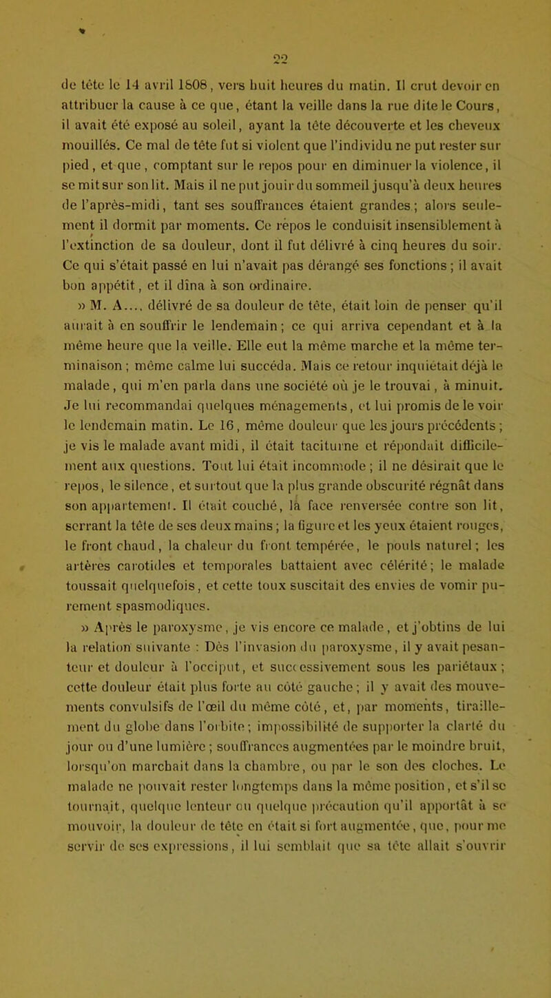 % de tête le 14 avril 1608, vers huit heures du matin. Il crut devoir en attribuer la cause à ce que, étant la veille dans la rue dite le Cours, il avait été exposé au soleil, ayant la tête découverte et les cheveux mouillés. Ce mal de tête fut si violent que l’individu ne put rester sur pied , et que , comptant sur le repos pour en diminuer la violence, il se mit sur son lit. Mais il ne put jouir du sommeil jusqu’à deux heures de l’après-midi, tant ses souffrances étaient grandes; alors seule- ment il dormit par moments. Ce repos le conduisit insensiblement à l’extinction de sa douleur, dont il fut délivré à cinq heures du soir. Ce qui s’était passé en lui n’avait pas dérangé ses fonctions ; il avait bon appétit, et il dîna à son ordinaire. » M. A..., délivré de sa douleur de tête, était loin de penser qu’il aurait à en souffrir le lendemain; ce qui arriva cependant et à la même heure que la veille. Elle eut la même marche et la même ter- minaison ; même calme lui succéda. Mais ce retour inquiétait déjà le malade , qui m’en parla dans une société où je le trouvai, à minuit. Je lui recommandai quelques ménagements, et lui promis de le voir le lendemain matin. Le 16, même douleur que les jours précédents ; je vis le malade avant midi, il était taciturne et répondait difficile- ment aux questions. Tout lui était incommode ; il ne désirait que le repos, le silence, et surtout que la plus grande obscurité régnât dans son appartement. Il était couché, la face renversée contre son lit, serrant la tête de scs deux mains ; la figure et les yeux étaient rouges, le front chaud , la chaleur du front, tempérée, le pouls naturel ; les artères carotides et temporales battaient avec célérité; le malade toussait quelquefois, et cette toux suscitait des envies de vomir pu- rement spasmodiques. » Après le paroxysme, je vis encore ce malade, et j’obtins de lui la relation suivante : Dès l’invasion du paroxysme, il y avait pesan- teur et douleur à l’occiput, et successivement sous les pariétaux; cette douleur était plus forte au coté gauche ; il y avait des mouve- ments convulsifs de l’œil du même côté, et, par moments, tiraille- ment du globe dans l’orbite; impossibilité de supporter la clarté du jour ou d’une lumière ; souffrances augmentées par le moindre bruit, lorsqu’on marchait dans la chambre, ou par le son des cloches. Le malade ne pouvait rester longtemps dans la même position, et s’il se tournait, quelque lenteur ou quelque précaution qu’il apportât à se mouvoir, la douleur de tète en était si fort augmentée, que, pour me servir de ses expressions, il lui semblait que sa tète allait s’ouvrir