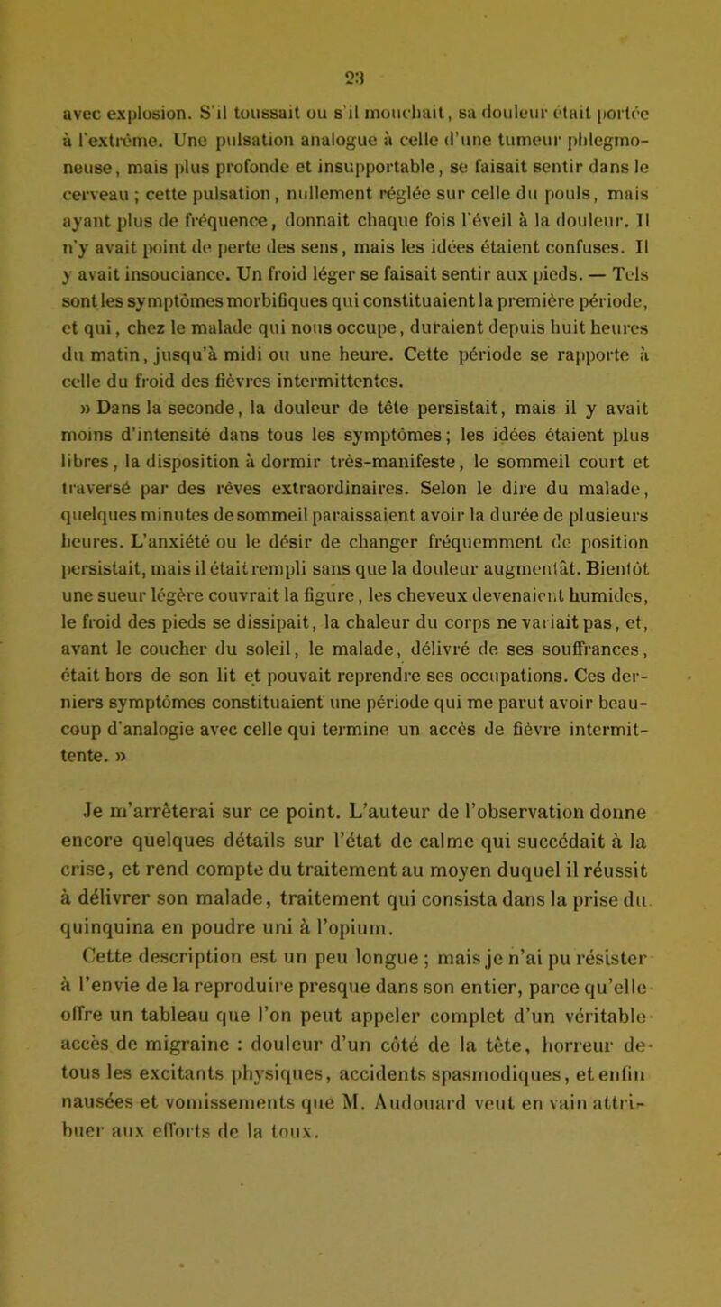 avec explosion. S'il toussait ou s'il mouchait, sa douleur était portée à l'extrême. Une pulsation analogue à celle d’une tumeur phlegmo- neuse, mais plus profonde et insupportable, se faisait sentir dans le cerveau ; cette pulsation, nullement réglée sur celle du pouls, mais ayant plus de fréquence, donnait chaque fois l'éveil à la douleur. Il n'y avait point de perte des sens, mais les idées étaient confuses. Il y avait insouciance. Un froid léger se faisait sentir aux pieds. — Tels sont les symptômes morbifiques qui constituaient la première période, et qui, chez le malade qui nous occupe, duraient depuis huit heures du matin, jusqu’à midi ou une heure. Cette période se rapporte à celle du froid des fièvres intermittentes. » Dans la seconde, la douleur de tête persistait, mais il y avait moins d’intensité dans tous les symptômes ; les idées étaient plus libres, la disposition à dormir très-manifeste, le sommeil court et traversé par des rêves extraordinaires. Selon le dire du malade, quelques minutes de sommeil paraissaient avoir la durée de plusieurs heures. L’anxiété ou le désir de changer fréquemment de position persistait, mais il était rempli sans que la douleur augmentât. Bientôt une sueur légère couvrait la figure, les cheveux devenaient humides, le froid des pieds se dissipait, la chaleur du corps ne variait pas, et, avant le coucher du soleil, le malade, délivré de ses souffrances, était hors de son lit et pouvait reprendre ses occupations. Ces der- niers symptômes constituaient une période qui me parut avoir beau- coup d’analogie avec celle qui termine un accès de fièvre intermit- tente. » Je m’arrêterai sur ce point. L’auteur de l’observation donne encore quelques détails sur l’état de calme qui succédait à la crise, et rend compte du traitement au moyen duquel il réussit à délivrer son malade, traitement qui consista dans la prise du quinquina en poudre uni à l’opium. Cette description est un peu longue; mais je n’ai pu résister à l’envie de la reproduire presque dans son entier, parce qu’elle offre un tableau que l’on peut appeler complet d’un véritable accès de migraine : douleur d’un côté de la tête, horreur de- tous les excitants physiques, accidents spasmodiques, et enfin nausées et vomissements que M. Audouard veut en vain attri- buer aux efforts de la toux.