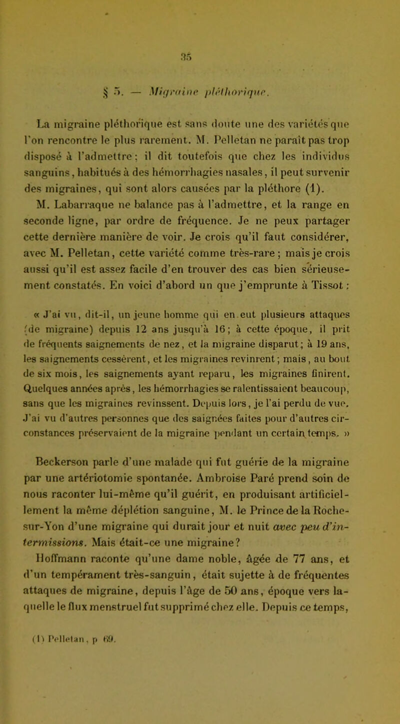 nf> § 5. — Mig raine pléthorique. La migraine pléthorique est sans <loute une des variétés que l'on rencontre le plus rarement. M. Pelletan ne paraît pas trop disposé à l'admettre; il dit toutefois que chez les individus sanguins, habitués à des hémorrhagies nasales, il peut survenir des migraines, qui sont alors causées par la pléthore (1). M. Labarraque ne balance pas à l’admettre, et la range en seconde ligne, par ordre de fréquence. Je ne peux partager cette dernière manière de voir. Je crois qu’il faut considérer, avec M. Pelletan, cette variété comme très-rare; mais je crois aussi qu’il est assez facile d’en trouver des cas bien sérieuse- ment constatés. En voici d’abord un que j’emprunte à Tissot; « J’ai vu, dit-il, un jeune homme qui en eut plusieurs attaques (de migraine) depuis 12 ans jusqu’à 16; à cette époque, il prit de fréquents saignements de nez, et la migraine disparut; à 19 ans, les saignements cessèrent, et les migraines revinrent ; mais, au bout de six mois, les saignements ayant reparu, les migraines finirent. Quelques années après, les hémorrhagies se ralentissaient beaucoup, sans que les migraines revinssent. Depuis lors, je l’ai perdu de vue. .J’ai vu d’autres personnes que des saignées faites pour d’autres cir- constances préservaient de la migraine pendant un certain temps, » Beckerson parle d’une malade qui fut guérie de la migraine par une artériotomie spontanée. Ambroise Paré prend soin de nous raconter lui-mème qu’il guérit, en produisant artificiel- lement la même déplétion sanguine, M. le Prince de la Roche- sur-Yon d’une migraine qui durait jour et nuit avec peu d’in- termissions. Mais était-ce une migraine? Hoffmann raconte qu’une dame noble, âgée de 77 ans, et d’un tempérament très-sanguin , était sujette à de fréquentes attaques de migraine, depuis l’âge de 50 an6, époque vers la- quelle le flux menstruel futsupprimé chez elle. Depuis ce temps, (h Pelletan , p 69.