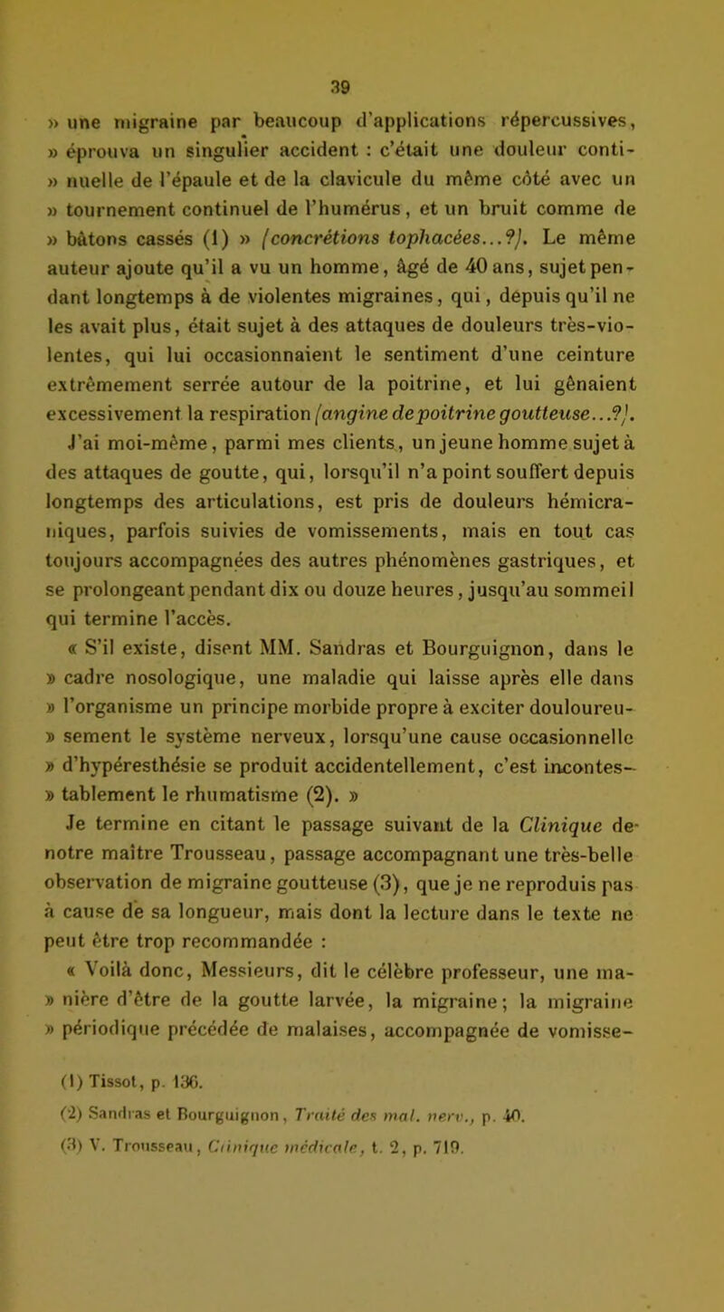 » une migraine par beaucoup d’applications répercussives, » éprouva un singulier accident : c’était une douleur conti- » nueüe de l’épaule et de la clavicule du même côté avec un » tournement continuel de l’humérus, et un bruit comme de » bâtons cassés (1) » (concrétions tophacées...?), Le même auteur ajoute qu’il a vu un homme, âgé de 40 ans, sujet pen- dant longtemps à de violentes migraines, qui, depuis qu’il ne les avait plus, était sujet à des attaques de douleurs très-vio- lentes, qui lui occasionnaient le sentiment d’une ceinture extrêmement serrée autour de la poitrine, et lui gênaient excessivement la respiration (angine de poitrine goutteuse.. .9J. J’ai moi-même, parmi mes clients, un jeune homme sujet à des attaques de goutte, qui, lorsqu’il n’a point souffert depuis longtemps des articulations, est pris de douleurs hémicra- niques, parfois suivies de vomissements, mais en tout cas toujours accompagnées des autres phénomènes gastriques, et se prolongeant pendant dix ou douze heures, jusqu’au sommeil qui termine l’accès. « S’il existe, disent MM. Saridras et Bourguignon, dans le » cadre nosologique, une maladie qui laisse après elle dans » l’organisme un principe morbide propre à exciter douloureu- » sement le système nerveux, lorsqu’une cause occasionnelle » d’hypéresthésie se produit accidentellement, c’est incontes- » tablement le rhumatisme (2). » Je termine en citant le passage suivant de la Clinique de- notre maître Trousseau, passage accompagnant une très-belle observation de migraine goutteuse (3), que je ne reproduis pas à cause de sa longueur, mais dont la lecture dans le texte ne peut être trop recommandée : « Voilà donc, Messieurs, dit le célèbre professeur, une ma- » nière d’être de la goutte larvée, la migraine; la migraine » périodique précédée de malaises, accompagnée de vomisse- (I) Tissot, p. 136. (•2) Sandras et Bourguignon, Traité des mal. nerv., p. 40. (3) V. Trousseau, Clinique medicale, t. 2, p. 719.