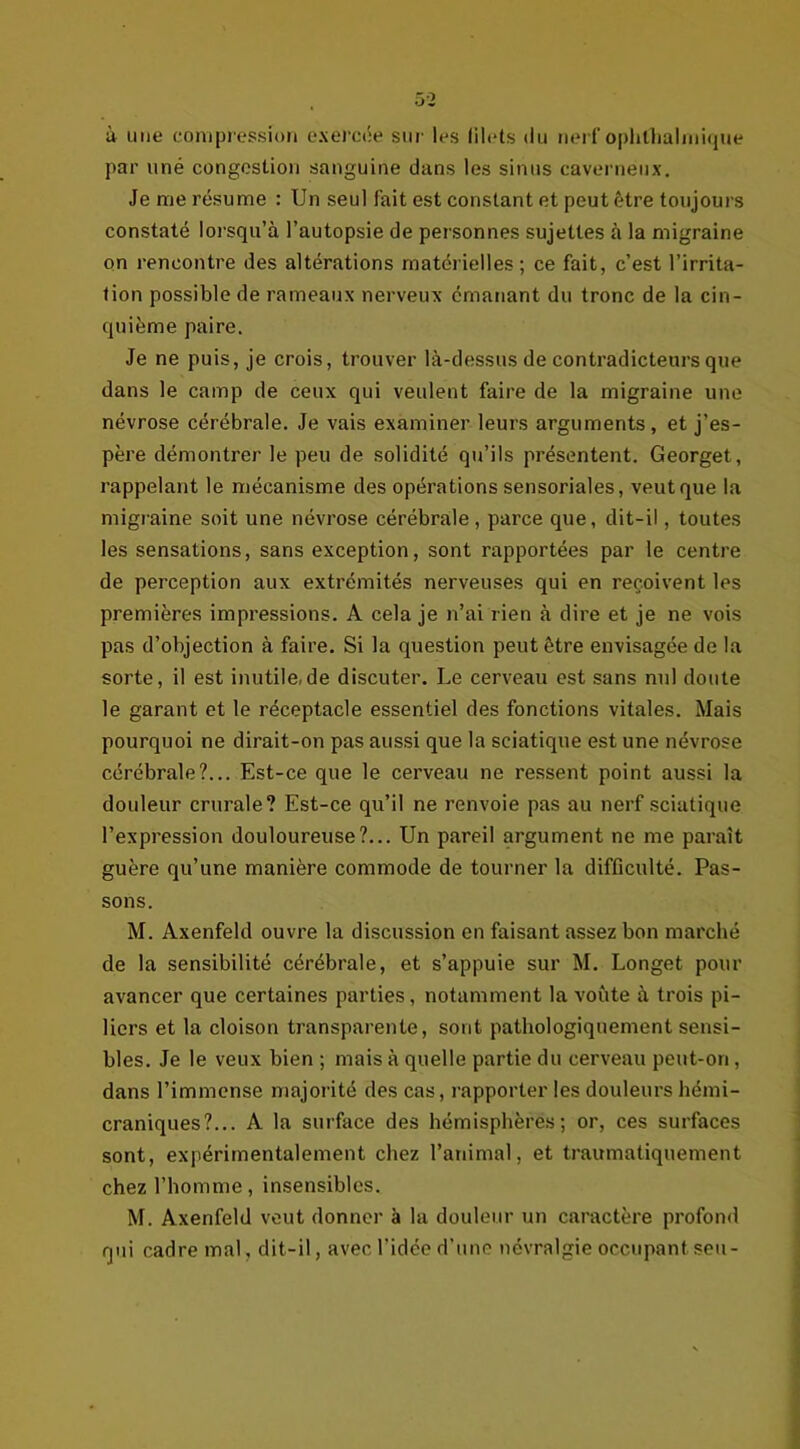 ù une compression exercée sur les filets du nerf ophthalmique par uné congestion sanguine dans les sinus caverneux. Je me résume : Un seul fait est constant et peut être toujours constaté lorsqu’à l’autopsie de personnes sujettes à la migraine on rencontre des altérations matérielles; ce fait, c’est l’irrita- tion possible de rameaux nerveux émanant du tronc de la cin- quième paire. Je ne puis, je crois, trouver là-dessus de contradicteurs que dans le camp de ceux qui veulent faire de la migraine une névrose cérébrale. Je vais examiner leurs arguments, et j’es- père démontrer le peu de solidité qu’ils présentent. Georget, rappelant le mécanisme des opérations sensoriales, veut que la migraine soit une névrose cérébrale, parce que, dit-il, toutes les sensations, sans exception, sont rapportées par le centre de perception aux extrémités nerveuses qui en reçoivent les premières impressions. A cela je n’ai rien à dire et je ne vois pas d’objection à faire. Si la question peut être envisagée de la sorte, il est inutile.de discuter. Le cerveau est sans nul doute le garant et le réceptacle essentiel des fonctions vitales. Mais pourquoi ne dirait-on pas aussi que la sciatique est une névrose cérébrale?... Est-ce que le cerveau ne ressent point aussi la douleur crurale? Est-ce qu’il ne renvoie pas au nerf sciatique l’expression douloureuse?... Un pareil argument ne me paraît guère qu’une manière commode de tourner la difficulté. Pas- sons. M. Axenfeld ouvre la discussion en faisant assez bon marché de la sensibilité cérébrale, et s’appuie sur M. Longet pour avancer que certaines parties, notamment la voûte à trois pi- liers et la cloison transparente, sont pathologiquement sensi- bles. Je le veux bien ; mais à quelle partie du cerveau peut-on, dans l’immense majorité des cas, l’apporter les douleurs hémi- craniques?... A la surface des hémisphères; or, ces surfaces sont, expérimentalement chez l’animal, et traumatiquement chez l’homme, insensibles. M. Axenfeld veut donner à la douleur un caractère profond qui cadre mal, dit-il, avec l’idée d’une névralgie occupant seu-