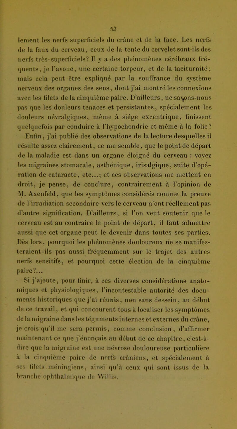 lement les nerfs superficiels du crâne et de la face. Les nerfs de la faux du cerveau, ceux de la tente du cervelet sont-ils des nerfs très-superficiels? Il y a des phénomènes cérébraux fré- quents, je l’avoue, une certaine torpeur, et de la taciturnité; mais cela peut être expliqué par la souffrance du système nerveux des organes des sens, dont j’ai montré les connexions avec les filets de la cinquième paire. D’ailleurs, ne sayms-nous pas que les douleurs tenaces et persistantes, spécialement les douleurs névralgiques, même à siège excentrique, finissent quelquefois par conduire à l’hypochondrie et même à la folie? Enfin, j’ai publié des observations de la lecture desquelles il résulte assez clairement, ce me semble, que le point de départ de la maladie est dans un organe éloigné du cerveau : voyez les migraines stomacale, asthénique, irisalgique, suite d’opé- î-ation de cataracte, etc...; et ces observations me mettent en droit, je pense, de conclure, contrairement à l’opinion de M. Axenfeld, que les symptômes considérés comme la preuve de l’irradiation secondaire vers le cerveau n’ont réellement pas d’autre signification. D’ailleurs, si l’on veut soutenir que le cerveau est au contraire le point de départ, il faut admettre aussi que cet organe peut le devenir dans toutes ses parties. Dès lors, pourquoi les phénomènes douloureux ne se manifes- teraient-ils pas aussi fréquemment sur le trajet des autres nerfs sensitifs, et pourquoi cette élection de la cinquième paire?... Si j’ajoute, pour finir, à ces diverses considérations anato- miques et physiologiques, l’incontestable autorité des docu- ments historiques que j’ai réunis, non sans dessein, au début de ce travail, et qui concourent tous à localiser les symptômes delà migraine dans les téguments internes et externes du crâne, je crois qu’il me sera permis, comme conclusion , d’affirmer maintenant ce que j’énonçais au début de ce chapitre, c’est-à- dire que la migraine est une névrose douloureuse particulière à la cinquième paire de nerfs crâniens, et spécialement à ses filets méningiens, ainsi qu’à ceux qui sont issus de la branche ophthalmique de \\ illis.