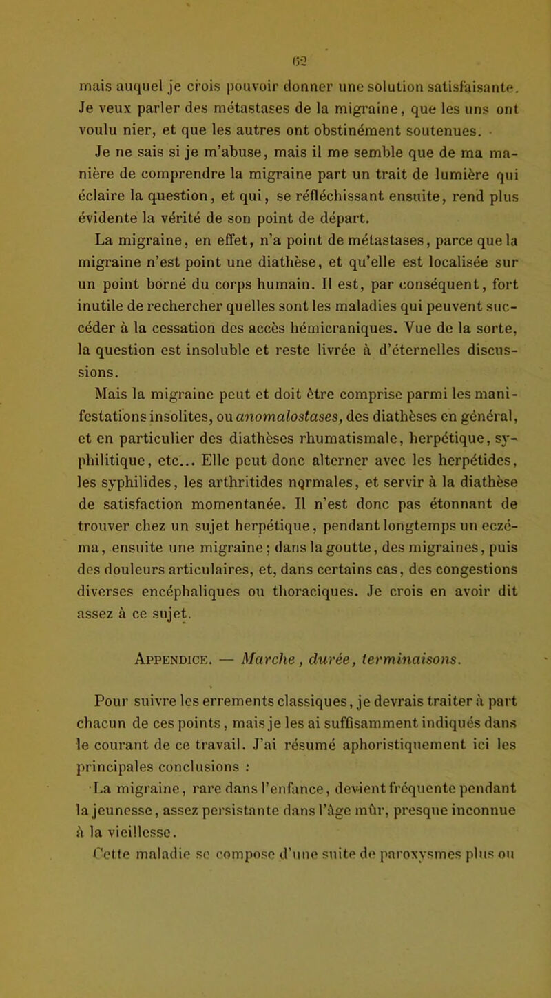 mais auquel je ci’ois pouvoir donner une solution satisfaisante. Je veux parler des métastases de la migraine, que les uns ont voulu nier, et que les autres ont obstinément soutenues. Je ne sais si je m’abuse, mais il me semble que de ma ma- nière de comprendre la migraine part un trait de lumière qui éclaire la question, et qui, se réfléchissant ensuite, rend plus évidente la vérité de son point de départ. La migraine, en effet, n’a point de métastases, parce que la migraine n’est point une diathèse, et qu’elle est localisée sur un point borné du corps humain. Il est, par conséquent, fort inutile de rechercher quelles sont les maladies qui peuvent suc- céder à la cessation des accès hémicraniques. Vue de la sorte, la question est insoluble et reste livrée à d’éternelles discus- sions. Mais la migraine peut et doit être comprise parmi les mani- festations insolites, ou anomalostases, des diathèses en général, et en particulier des diathèses rhumatismale, herpétique, sy- philitique, etc... Elle peut donc alterner avec les herpétides, les syphilides, les arthritides nqrmales, et servir à la diathèse de satisfaction momentanée. Il n’est donc pas étonnant de trouver chez un sujet herpétique, pendant longtemps un eczé- ma, ensuite une migraine ; dans la goutte, des migraines, puis des douleurs articulaires, et, dans certains cas, des congestions diverses encéphaliques ou thoraciques. Je crois en avoir dit assez à ce sujet. Appendice. — Marche, durée, terminaisons. Pour suivre les errements classiques, je devrais traiter à part chacun de ces points, mais je les ai suffisamment indiqués dans le courant de ce travail. J’ai résumé aphoristiquement ici les principales conclusions : La migraine, rare dans l’enfance, devient fréquente pendant la jeunesse, assez persistante dans l’âge mur, presque inconnue à la vieillesse. Cette maladie se compose d’une suite de paroxysmes pinson