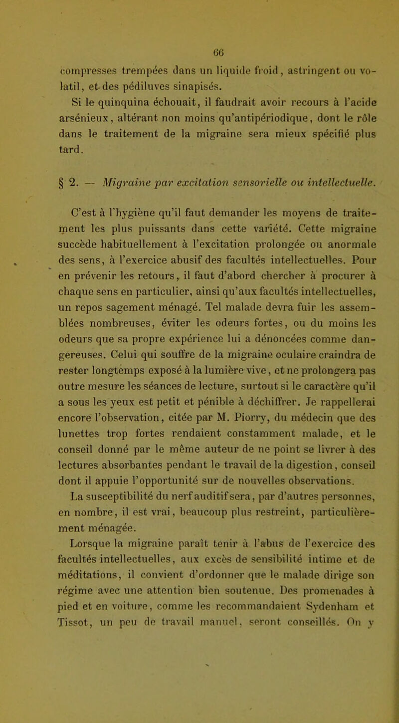 compresses trempées dans un liquide froid, astringent ou vo- latil, et des pédiluves sinapisés. Si le quinquina échouait, il faudrait avoir recours à l’acide arsénieux, altérant non moins qu’antipériodique, dont le rôle dans le traitement de la migraine sera mieux spécifié plus tard. § 2. — Migraine par excitation sensorielle ou intellectuelle. C’est à l’hygiène qu’il faut demander les moyens de traite- ment les plus puissants dans cette variété. Cette migraine succède habituellement à l’excitation prolongée ou anormale des sens, à l’exercice abusif des facultés intellectuelles. Pour en prévenir les retours, il faut d’abord chercher à procurer à chaque sens en particulier, ainsi qu’aux facultés intellectuelles, un repos sagement ménagé. Tel malade devra fuir les assem- blées nombreuses, éviter les odeurs fortes, ou du moins les odeurs que sa propre expérience lui a dénoncées comme dan- gereuses. Celui qui souffre de la migraine oculaire craindra de rester longtemps exposé à la lumière vive, et ne prolongera pas outre mesure les séances de lecture, surtout si le caractère qu’il a sous les yeux est petit et pénible à déchiffrer. Je rappellerai encore l’observation, citée par M. Piorry, du médecin que des lunettes trop fortes rendaient constamment malade, et le conseil donné par le même auteur de ne point se livrer à des lectures absorbantes pendant le travail de la digestion, conseil dont il appuie l’opportunité sur de nouvelles observations. La susceptibilité du nerf auditif sera, par d’autres personnes, en nombre, il est vrai, beaucoup plus restreint, particulière- ment ménagée. Lorsque la migraine paraît tenir à l’abus de l’exercice des facultés intellectuelles, aux excès de sensibilité intime et de méditations, il convient d’ordonner que le malade dirige son régime avec une attention bien soutenue. Des promenades à pied et en voiture, comme les recommandaient Sydenham et Tissot, un peu de travail manuel, seront conseillés. On y