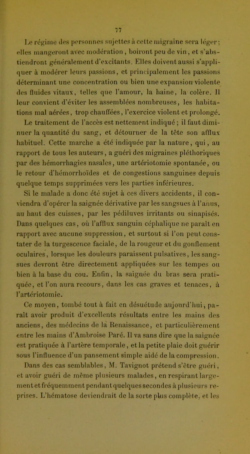 Le régime îles personnes sujettes à cette migraine sera léger; elles mangeront avec modération , boiront peu de vin, et s’abs- tiendront généralement d’excitants. Elles doivent aussi s’appli- quer à modérer leurs passions, et principalement les passions déterminant une concentration ou bien une expansion violente des fluides vitaux, telles que l’amour, la haine, la colère. Il leur convient d’éviter les assemblées nombreuses, les habita- tions mal aérées, trop chauffées, l’exercice violent et prolongé. Le traitement de l’accès est nettement indiqué ; il faut dimi- nuer la quantité du sang, et détourner de la tête son afflux habituel. Cette marche a été indiquée par la nature, qui, au rapport de tous les auteurs, a guéri des migraines pléthoriques par des hémorrhagies nasales, une artériotomie spontanée, ou le retour d’hémorrhoïdes et de congestions sanguines depuis quelque temps supprimées vers les parties inférieures. Si le malade a donc été sujet à ces divers accidents, il con- viendra d’opérc-r la saignée dérivative par les sangsues à l’anus, au haut des cuisses, par les pédiluves irritants ou sinapisés. Dans quelques cas, où l’afflux sanguin céphalique ne parait en rapport avec aucune suppression, et surtout si l’on peut cons- tater de la turgescence faciale, de la rougeur et du gonflement oculaires, lorsque les douleurs paraissent pulsatives, les sang- sues devront être directement appliquées sur les tempes ou bien à la base du cou. Enfin, la saignée du bras sera prati- quée, et l’on aura recours, dans les cas graves et tenaces, à l’artériotomie. Ce moyen, tombé tout à fait en désuétude aujourd’hui, pa- raît avoir produit d’excellents résultats entre les mains des anciens, des médecins de la Renaissance, et particulièrement entre les mains d’Ambroise Paré. Il va sans dire que la saignée est pratiquée à l’artère temporale, et la petite plaie doit guérir sous l’influence d’un pansement simple aidé de la compression. Dans des cas semblables, M. Tavignot prétend s’être guéri, et avoir guéri de même plusieurs malades, en respirant Iarge- mentetfréquemrnent pendantquelques secondes à plusieurs re- prises. L’hématose deviendrait de la sorte plus complète, et les