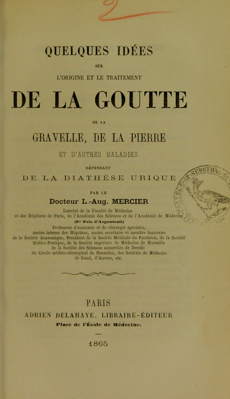 SUR L'ORIGINE ET LE TRAITEMENT DE LA GOUTTE Professeur d’anatomie et de chirurgie spéciales, ancien interne des üôpitaux, ancien secrétaire et membre honoraire de la Société Anatomique, Président de la Société Médicale du Panthéon, de la Société Médico-Pratique, de la Société impériale de Médecine de Marseille de la Société des Sciences naturelles de Dresde du Cercle médico-chirurgical de Bruxelles, des Sociétés de Médecine de Gand, d’Anvers, etc. DE I.A GRAVELLE, PIERRE ET D’AUTRES MALADIES PARIS ADRIEN DELAHAYE, LIBRAIRE-ÉDITEUR I*lucc de l'École de Médecine* 18G5