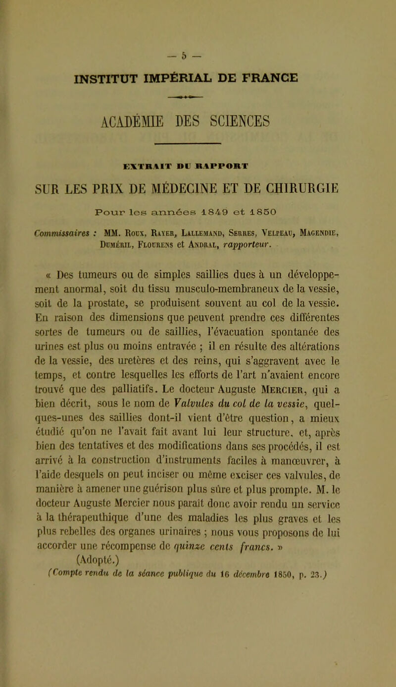 INSTITUT IMPÉRIAL DE FRANCE ACADÉMIE DES SCIENCES EXTRAIT »lRAPPORT SUR LES PRIX DE MÉDECINE ET DE CHIRURGIE Pour les années 1849 et 1850 Commissaires : MM. Roux, Rayer, Lallemand, Serres, Velpeau, Magendie, Duméril, Flourens et Andral, rapporteur. « Des tumeurs ou de simples saillies dues à un développe- ment anormal, soit du tissu musculo-membraneux de la vessie, soit de la prostate, se produisent souvent au col de la vessie. En raison des dimensions que peuvent prendre ces différentes sortes de tumeurs ou de saillies, l’évacuation spontanée des urines est plus ou moins entravée ; il en résulte des altérations de la vessie, des uretères et des reins, qui s’aggravent avec le temps, et contre lesquelles les efforts de l’art n’avaient encore trouvé que des palliatifs. Le docteur Auguste Mercier, qui a bien décrit, sous le nom de Valvules du col de la vessie, quel- ques-unes des saillies dont-il vient d’être question, a mieux étudié qu’on ne l’avait fait avant lui leur structure, et, après bien des tentatives et des modifications dans ses procédés, il est arrivé à la construction d’instruments faciles à manœuvrer, à l’aide desquels on peut inciser ou même exciser ces valvules, de manière à amener une guérison plus sûre et plus prompte. M. le docteur Auguste Mercier nous parait donc avoir rendu un service à la thérapeuthique d’une des maladies les plus graves et les plus rebelles des organes urinaires ; nous vous proposons de lui accorder une récompense de quinze cents francs. » (Adopté.) (Compte rendu, de ta séance publique du 16 décembre 1850, p. 23.)