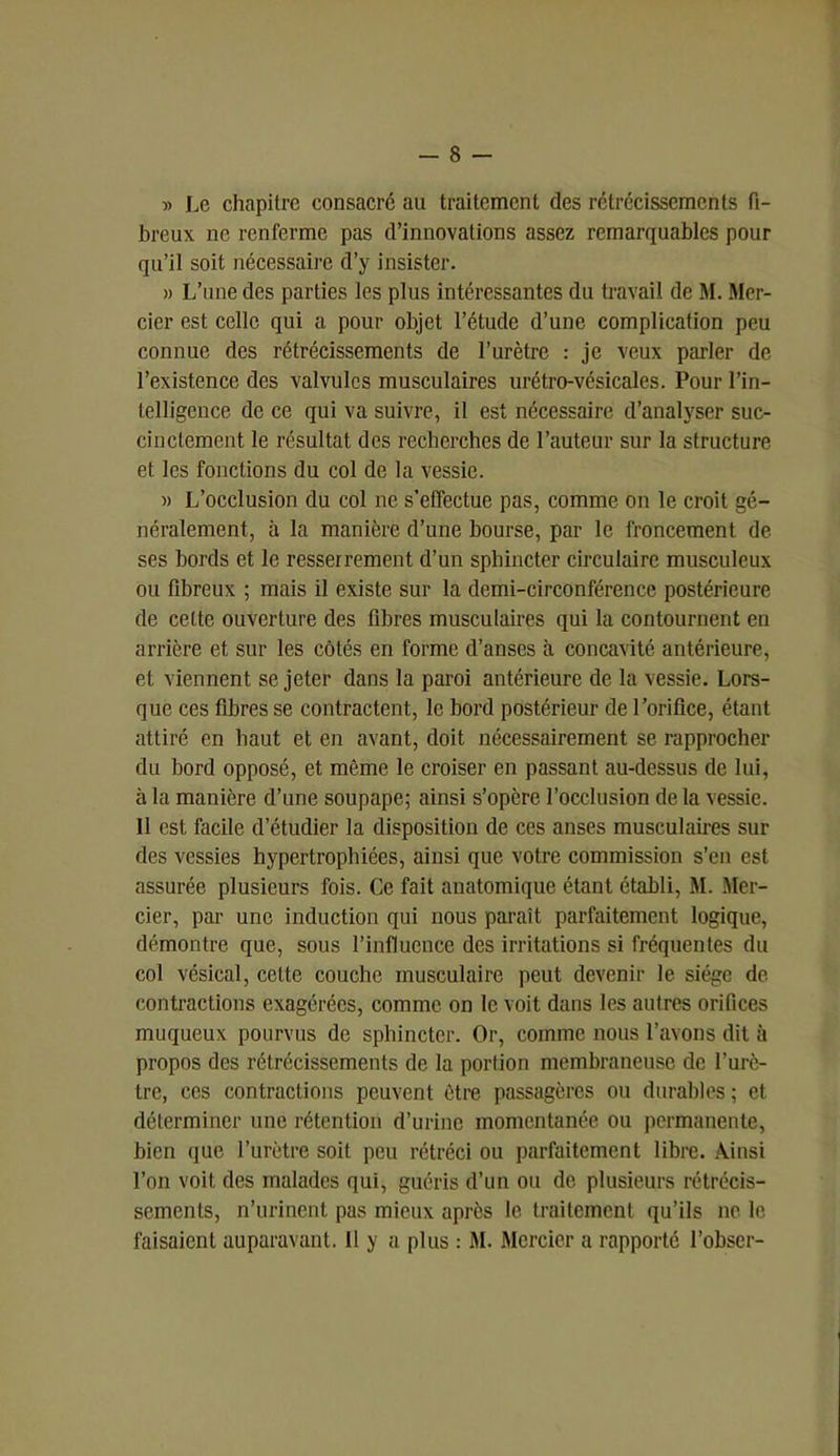 » Le chapitre consacré au traitement des rétrécissements fi- breux ne renferme pas d’innovations assez remarquables pour qu’il soit nécessaire d’y insister. » L’une des parties les plus intéressantes du travail de M. Mer- cier est celle qui a pour objet l’étude d’une complication peu connue des rétrécissements de l’urètre : je veux parler de l’existence des valvules musculaires urétro-vésicales. Pour l’in- telligence de ce qui va suivre, il est nécessaire d’analyser suc- cinctement le résultat des recherches de l’auteur sur la structure et les fonctions du col de la vessie. » L’occlusion du col ne s’effectue pas, comme on le croit gé- néralement, à la manière d’une bourse, par le froncement de ses bords et le resserrement d’un sphincter circulaire musculeux ou fibreux ; mais il existe sur la demi-circonférence postérieure de cette ouverture des fibres musculaires qui la contournent en arrière et sur les côtés en forme d’anses à concavité antérieure, et viennent se jeter dans la paroi antérieure de la vessie. Lors- que ces fibres se contractent, le bord postérieur de l’orifice, étant attiré en haut et en avant, doit nécessairement se rapprocher du bord opposé, et même le croiser en passant au-dessus de lui, à la manière d’une soupape; ainsi s’opère l’occlusion de la vessie. Il est facile d’étudier la disposition de ces anses musculaires sur des vessies hypertrophiées, ainsi que votre commission s’en est assurée plusieurs fois. Ce fait anatomique étant établi, M. Mer- cier, par une induction qui nous paraît parfaitement logique, démontre que, sous l’influence des irritations si fréquentes du col vésical, cette couche musculaire peut devenir le siège de contractions exagérées, comme on le voit dans les autres orifices muqueux pourvus de sphincter. Or, comme nous l’avons dit à propos des rétrécissements de la portion membraneuse de l’urè- tre, ces contractions peuvent être passagères ou durables ; et. déterminer une rétention d’urine momentanée ou permanente, bien que l’urètre soit peu rétréci ou parfaitement libre. Ainsi l’on voit des malades qui, guéris d’un ou de plusieurs rétrécis- sements, n’urinent pas mieux après le traitement qu’ils ne le faisaient auparavant. Il y a plus : M. Mercier a rapporté l’obser-