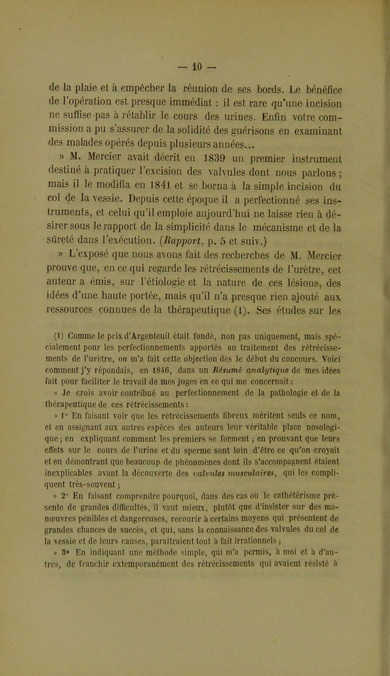 -io- de la plaie et à empêcher la réunion de ses bords. Le bénéfice de l’opération est presque immédiat : il est rare qu’une incision ne suffise pas à rétablir le cours des urines. Enfin votre com- mission a pu s’assurer de la solidité des guérisons en examinant des malades opérés depuis plusieurs années... » M. Mercier avait décrit en 1839 un premier instrument destiné à pratiquer l’excision des valvules dont nous parlons ; mais il le modifia en 1841 et se borna à la simple incision du col de la vessie. Depuis cette époque il a perfectionné ses ins- truments, et celui qu’il emploie aujourd’hui ne laisse rien à dé- sirer sous le rapport de la simplicité dans le mécanisme et de la sûreté dans l’exécution. (Rapport, p. 5 et suiv.) » L’exposé que nous avons fait des recherches de M. Mercier prouve que, en ce qui regarde les rétrécissements de l’urètre, cet auteur a émis, sur l’étiologie et la nature de ces lésions, des idées d’une haute portée, mais qu’il n’a presque rien ajouté aux ressources connues de la thérapeutique (1). Ses études sur les (1) Comme le prix (l’Argenteuil était fondé, non pas uniquement, mais spé- cialement pour les perfectionnements apportés au traitement des rétrécisse- ments de l’urètre, on m’a fait cette objection dès le début du concours. Voici comment j’y répondais, en 1846, dans un Résumé analytique de mes idées fait pour faciliter le travail de mes juges en ce qui me concernait : « Je crois avoir contribué au perfectionnement de la pathologie et de la thérapeutique de ces rétrécissements : » 1° En faisant voir que les rétrécissements libreux méritent seuls ce nom, et en assignant aux autres espèces des auteurs leur véritable place nosologi- que ; en expliquant comment les premiers se forment ; en prouvant que leurs effets sur le cours de l’urine et du sperme sont loin d’être ce qu’on croyait et en démontrant que beaucoup de phénomènes dont ils s’accompagnent étaient inexplicables avant la découverte des valvules musculaires, qui les compli- quent très-souvent ; » 2 En faisant comprendre pourquoi, dans des cas oii le cathétérisme pré- sente de grandes difficultés, il vaut mieux, plutôt que d’insister sur des ma- noeuvres pénibles et dangereuses, recourir à certains moyens qui présentent de grandes chances de succès, et qui, sans la connaissance des valvules du col de la vessie et de leurs causes, paraîtraient tout a fait irrationnels ; » 3» En indiquant une méthode simple, qui m’a permis, h moi et h d’au- tres, de franchir cxlemporanémcnt des rétrécissements qui avaient résisté à