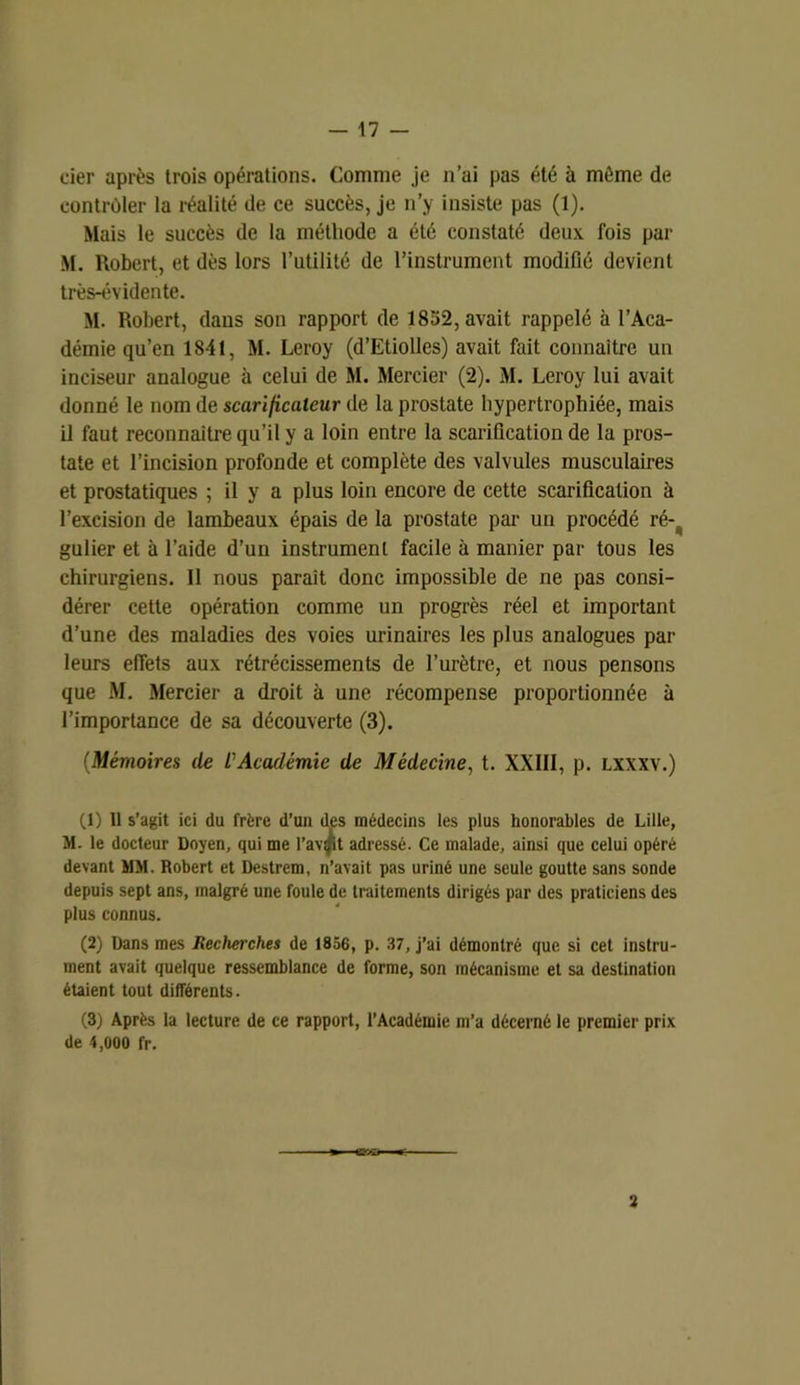 cier après trois opérations. Comme je n’ai pas été à même de contrôler la réalité de ce succès, je n’y insiste pas (1). Mais le succès de la méthode a été constaté deux fois par M. Robert, et dès lors l’utilité de l’instrument modifié devient très-évidente. M. Robert, dans son rapport de 1852, avait rappelé à l’Aca- démie qu’en 1841, M. Leroy (d’Etiolles) avait fait connaître un inciseur analogue à celui de M. Mercier (2). M. Leroy lui avait donné le nom de scarificateur de la prostate hypertrophiée, mais il faut reconnaître qu’il y a loin entre la scarification de la pros- tate et l’incision profonde et complète des valvules musculaires et prostatiques ; il y a plus loin encore de cette scarification à l’excision de lambeaux épais de la prostate par un procédé ré- gulier et à l’aide d’un instrument facile à manier par tous les chirurgiens. Il nous parait donc impossible de ne pas consi- dérer cette opération comme un progrès réel et important d’une des maladies des voies urinaires les plus analogues par leurs effets aux rétrécissements de l’urètre, et nous pensons que M. Mercier a droit à une récompense proportionnée à l’importance de sa découverte (3). (Mémoires de L'Académie de Médecine, t. XXIII, p. lxxxv.) (1) 11 s’agit ici du frère d’ua des médecins les plus honorables de Lille, M. le docteur Doyen, qui me l’avpt adressé. Ce malade, ainsi que celui opéré devant MM. Robert et Destrem, n’avait pas uriné une seule goutte sans sonde depuis sept ans, malgré une foule de traitements dirigés par des praticiens des plus connus. (2) Dans mes Recherches de 1856, p. 37, j’ai démontré que si cet instru- ment avait quelque ressemblance de forme, son mécanisme et sa destination étaient tout différents. (3) Après la lecture de ce rapport, l’Académie m’a décerné le premier prix de 4,000 fr. 2