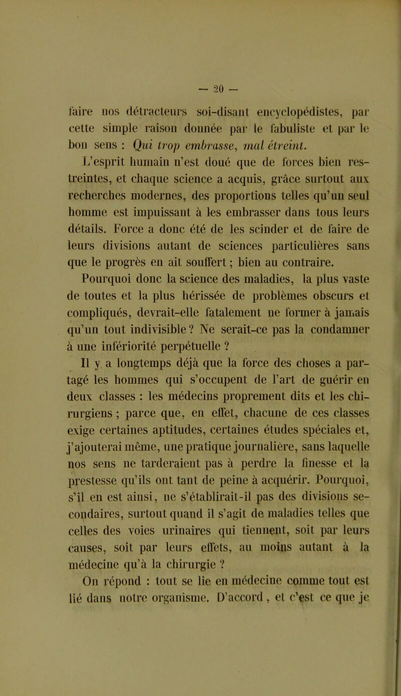 faire 110s détracteurs soi-disant encyclopédistes, par cette simple raison donnée par le fabuliste et par le bon sens : Qui trop embrasse, mal étreint. L’esprit humain n’est doué que de forces bien res- treintes, et chaque science a acquis, grâce surtout aux recherches modernes, des proportions telles qu’un seul homme est impuissant à les embrasser dans tous leurs détails. Force a donc été de les scinder et de faire de leurs divisions autant de sciences particulières sans que le progrès en ait souffert ; bien au contraire. Pourquoi donc la science des maladies, la plus vaste de toutes et la plus hérissée de problèmes obscurs et compliqués, devrait-elle fatalement ne former à jamais qu’un tout indivisible ? Ne serait-ce pas la condamner à une infériorité perpétuelle ? Il y a longtemps déjà que la force des choses a par- tagé les hommes qui s’occupent de l’art de guérir en deux classes : les médecins proprement dits et les chi- rurgiens ; parce que, en effet, chacune de ces classes exige certaines aptitudes, certaines études spéciales et, j’ajouterai même, une pratique journalière, sans laquelle nos sens ne tarderaient pas à perdre la linesse et la prestesse qu’ils ont tant de peine à acquérir. Pourquoi, s’il en est ainsi, ne s’établirait-il pas des divisions se- condaires, surtout quand il s’agit de maladies telles que celles des voies urinaires qui tiennent, soit par leurs causes, soit par leurs effets, au moins autant à la médecine qu’à la chirurgie ? On répond : tout se lie en médecine comme tout est lié dans notre organisme. D’accord, et c’est ce que je