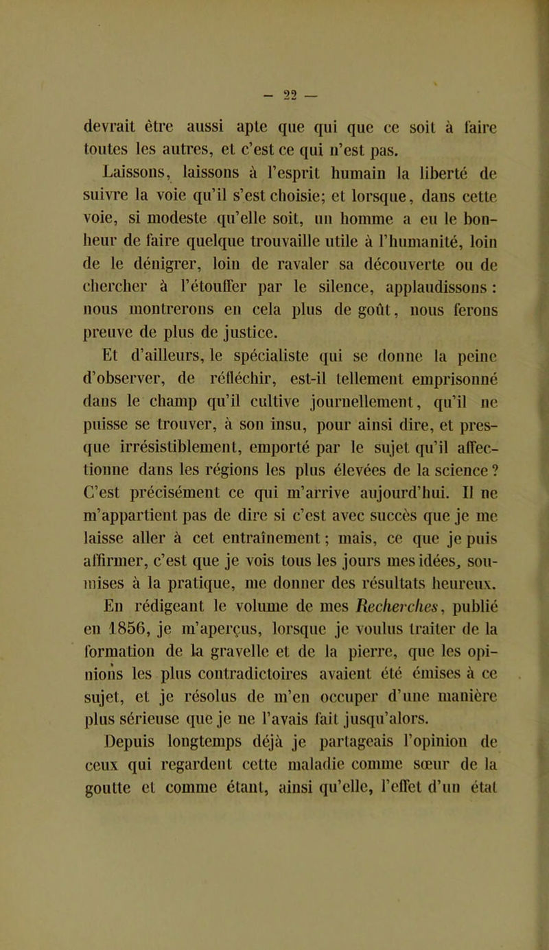 devrait être aussi apte que qui que ce soit à laire toutes les autres, et c’est ce qui n’est pas. Laissons, laissons à l’esprit humain la liberté de suivre la voie qu’il s’est choisie; et lorsque, dans cette voie, si modeste qu’elle soit, un homme a eu le bon- heur de faire quelque trouvaille utile à l’humanité, loin de le dénigrer, loin de ravaler sa découverte ou de chercher à l’étouffer par le silence, applaudissons : nous montrerons en cela plus dégoût, nous ferons preuve de plus de justice. Et d’ailleurs, le spécialiste qui se donne la peine d’observer, de réfléchir, est-il tellement emprisonné dans le champ qu’il cultive journellement, qu’il ne puisse se trouver, à son insu, pour ainsi dire, et pres- que irrésistiblement, emporté par le sujet qu’il affec- tionne dans les régions les plus élevées de la science ? C’est précisément ce qui m’arrive aujourd’hui. Il ne m’appartient pas de dire si c’est avec succès que je me laisse aller à cet entraînement ; mais, ce que je puis affirmer, c’est que je vois tous les jours mes idées, sou- mises à la pratique, me donner des résultats heureux. En rédigeant le volume de mes Recherches, publié en 1856, je m’aperçus, lorsque je voulus traiter de la formation de la gravelle et de la pierre, que les opi- nions les plus contradictoires avaient été émises à ce sujet, et je résolus de m’en occuper d’une manière plus sérieuse que je 11e l’avais fait jusqu’alors. Depuis longtemps déjà je partageais l’opinion de ceux qui regardent cette maladie comme sœur de la goutte et comme étant, ainsi qu’elle, l’effet d’un étal