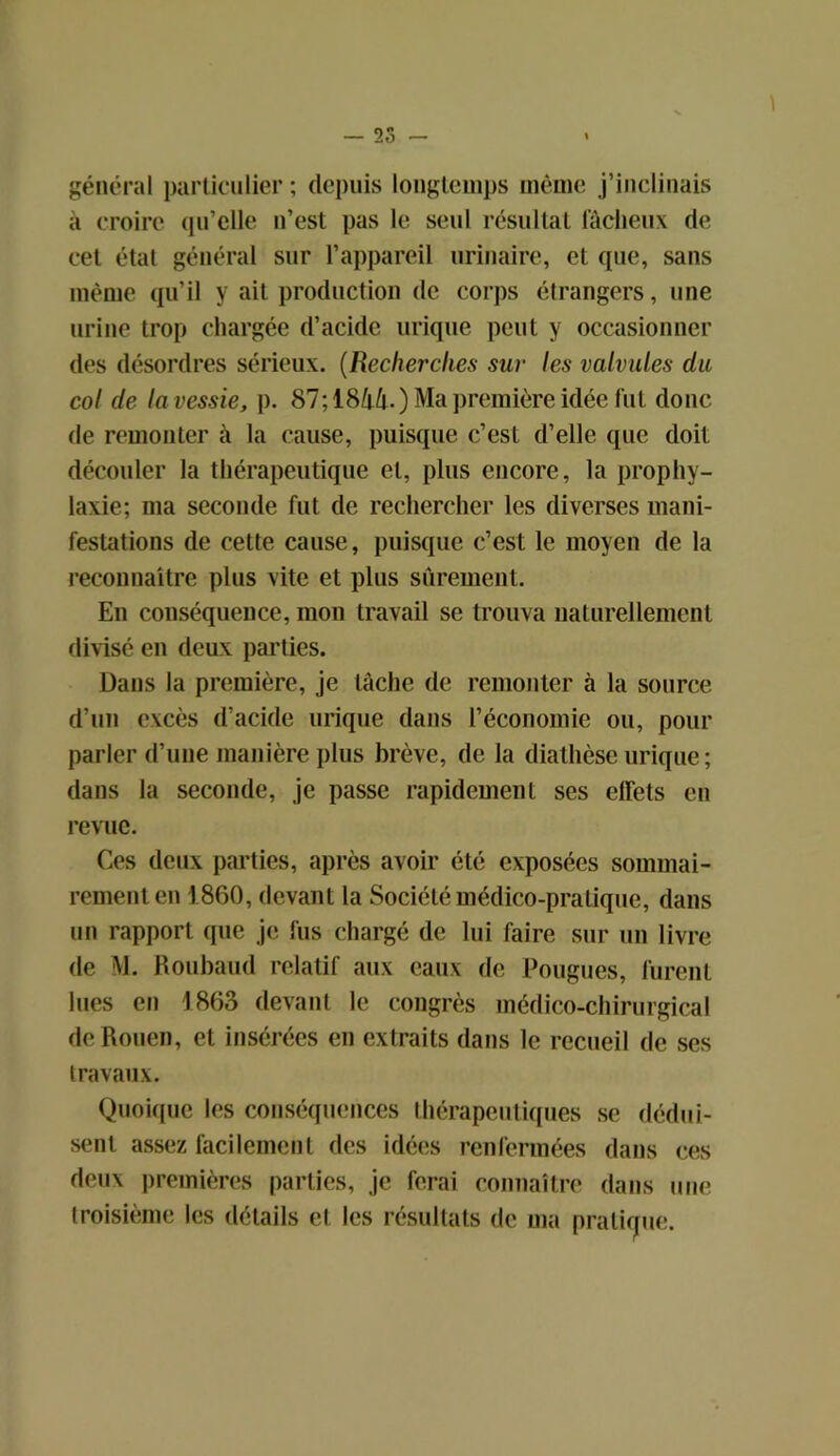 général particulier; depuis longtemps même j’inclinais à croire qu’elle n’est pas le seul résultat fâcheux de cet état général sur l’appareil urinaire, et que, sans même qu’il y ait production de corps étrangers, une urine trop chargée d’acide urique peut y occasionner des désordres sérieux. (Recherches sur les valvules du col de lavessie, p. 87; 1844.) Ma première idée fut donc de remonter à la cause, puisque c’est d’elle que doit découler la thérapeutique et, plus encore, la prophy- laxie; ma seconde fut de rechercher les diverses mani- festations de cette cause, puisque c’est le moyen de la reconnaître plus vite et plus sûrement. En conséquence, mon travail se trouva naturellement divisé en deux parties. Dans la première, je tâche de remonter à la source d’un excès d’acide urique dans l’économie ou, pour parler d’une manière plus brève, de la diathèse urique; dans la seconde, je passe rapidement ses effets en revue. Ces deux parties, après avoir été exposées sommai- rement en 1860, devant la Société médico-pratique, dans un rapport que je fus chargé de lui faire sur un livre de M. Roubaud relatif aux eaux de Pougues, furent lues en 1863 devant le congrès médico-chirurgical de Rouen, et insérées en extraits dans le recueil de ses travaux. Quoique les conséquences thérapeutiques se dédui- sent assez facilement des idées renfermées dans ces deux premières parties, je ferai connaître dans une troisième les détails et les résultats de ma pratique.
