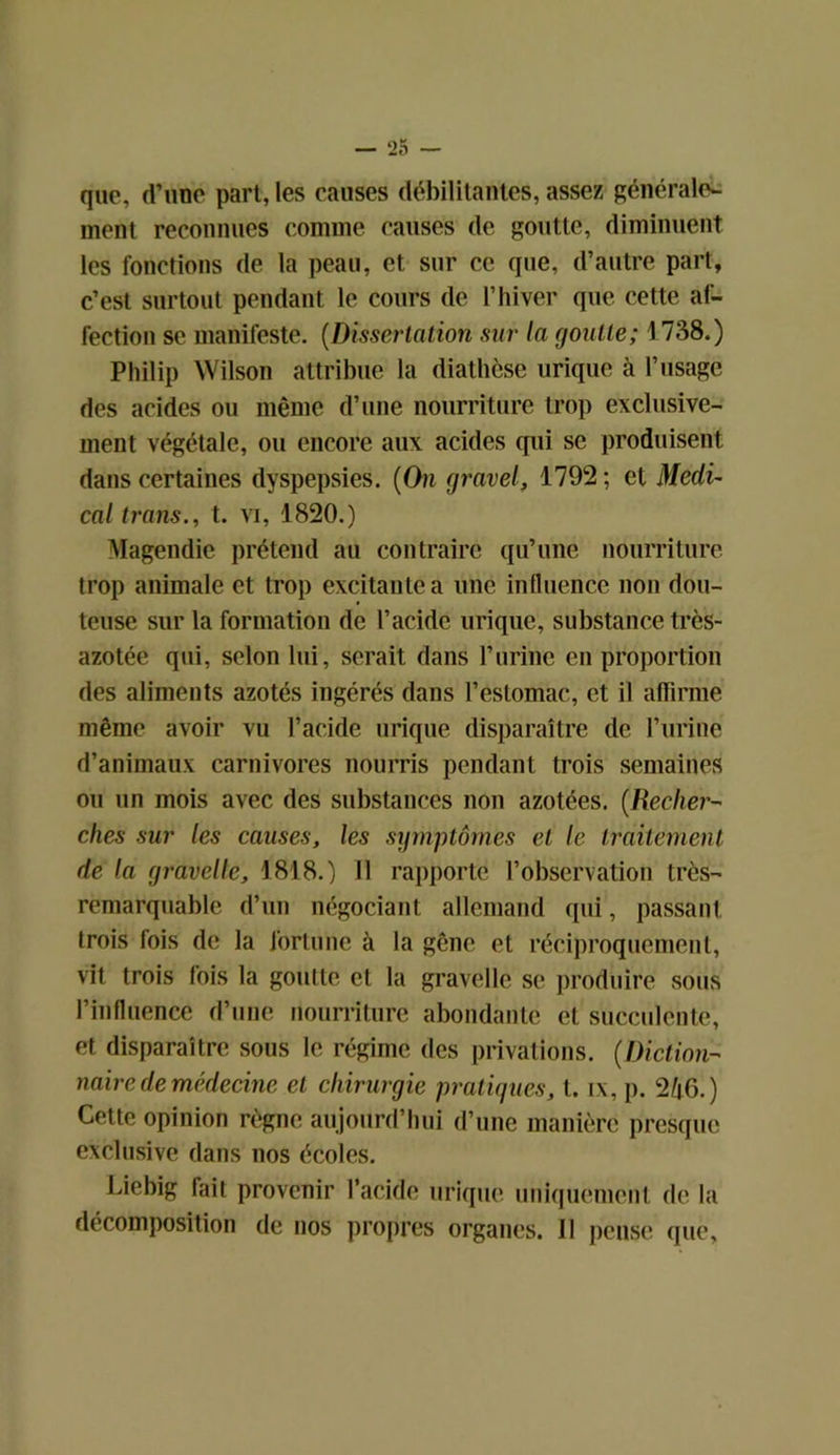 que, d’une part, les causes débilitantes, assez générale- ment reconnues comme causes de goutte, diminuent les fonctions de la peau, et sur ce que, d’autre part, c’est surtout pendant le cours de l’hiver que cette af- fection se manifeste. (Dissertation sur la goutte; 1 738.) Philip Wilson attribue la diathèse urique à l’usage des acides ou même d’une nourriture trop exclusive- ment végétale, ou encore aux acides qui se produisent dans certaines dyspepsies. {On gravel, 1792 ; et Medi- cal trans., t. vi, 1820.) Magendie prétend au contraire qu’une nourriture trop animale et trop excitante a une influence non dou- teuse sur la formation de l’acide urique, substance très- azotée qui, selon lui, serait dans l’urine en proportion des aliments azotés ingérés dans l’estomac, et il affirme même avoir vu l’acide urique disparaître de l’urine d’animaux carnivores nourris pendant trois semaines ou un mois avec des substances non azotées. {Recher- ches sur les causes, les symptômes et le traitement de la gravelle, 1818.) il rapporte l’observation très- remarquable d’un négociant allemand qui, passant trois fois de la fortune à la gêne et réciproquement, vit trois fois la goutte et la gravelle se produire sous l’influence d’une nourriture abondante et succulente, et disparaître sous le régime des privations. {Diction- naire de médecine et chirurgie pratiques, t. ix, p. 246.) Cette opinion règne aujourd’hui d’une manière presque exclusive dans nos écoles. Liebig fait provenir l’acide urique uniquement de la décomposition de nos propres organes. 11 pense que,