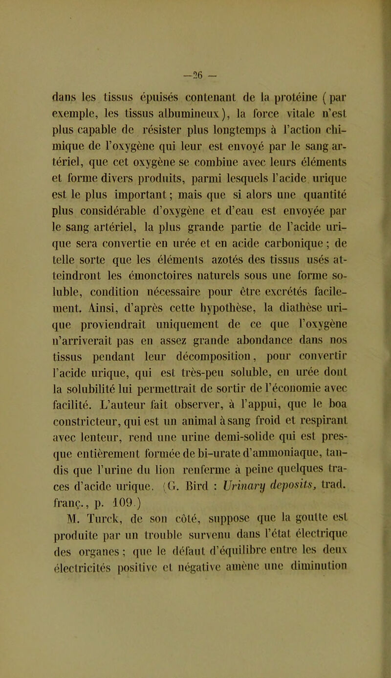 -26 - dans les tissus épuisés contenant de la protéine ( par exemple, les tissus albumineux), la force vitale n’est plus capable de résister plus longtemps à l’action chi- mique de l’oxygène qui leur est envoyé par le sang ar- tériel, que cet oxygène se combine avec leurs éléments et forme divers produits, parmi lesquels l’acide urique est le plus important; mais que si alors une quantité plus considérable d’oxygène et d’eau est envoyée par le sang artériel, la plus grande partie de l’acide uri- que sera convertie en urée et en acide carbonique ; de telle sorte que les éléments azotés des tissus usés at- teindront les émonctoires naturels sous une forme so- luble, condition nécessaire pour être excrétés facile- ment. Ainsi, d’après cette hypothèse, la diathèse uri- que proviendrait uniquement de ce que l’oxygène n’arriverait pas en assez grande abondance dans nos tissus pendant leur décomposition, pour convertir l’acide urique, qui est très-peu soluble, eu urée dont la solubilité lui permettrait de sortir de l’économie avec facilité. L’auteur fait observer, à l’appui, que le boa constricteur, qui est un animal à sang froid et respirant avec lenteur, rend une urine demi-solide qui est pres- que entièrement formée de bi-urate d’ammoniaque, tan- dis que l’urine du lion renferme à peine quelques tra- ces d’acide urique. (G. Bird : Urinary deposits, trad. franc., p. 109.) M. Turck, de son côté, suppose que la goutte est produite par un trouble survenu dans l’état électrique des organes; (pie le défaut d’équilibre entre les deux électricités positive el négative amène une diminution
