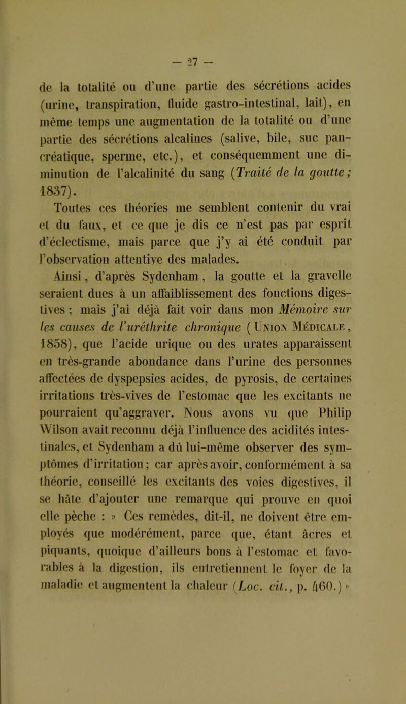 de la totalité ou d’une partie des sécrétions acides (urine, transpiration, fluide gastro-intestinal, lait), en même temps une augmentation de la totalité ou d’une partie des sécrétions alcalines (salive, bile, suc pan- créatique, sperme, etc.), et conséquemment une di- minution de l’alcalinité du sang (Traité de la goutte ; 1837). Toutes ces théories me semblent contenir du vrai et du faux, et ce que je dis ce n’est pas par esprit d’éclectisme, mais parce que j’y ai été conduit par l’observation attentive des malades. Ainsi, d’après Sydenham , la goutte et la gravelle seraient dues à un affaiblissement des fonctions diges- tives ; mais j’ai déjà fait voir dans mon Mémoire sur les causes de l’uréthrile chronique (Unio> Médicale, 1858), que l’acide urique ou des urates apparaissent en très-grande abondance dans l’urine des personnes affectées de dyspepsies acides, de pyrosis, de certaines irritations très-vives de l’estomac que les excitants ne pourraient qu’aggraver. Nous avons vu que Philip Wilson avait reconnu déjà l’influence des acidités intes- tinales, et Sydenham a dû lui-même observer des sym- ptômes d’irritation; car après avoir, conformément à sa théorie, conseillé les excitants des voies digestives, il se hâte d’ajouter une remarque qui prouve en quoi elle pèche : » Ces remèdes, dit-il, ne doivent être em- ployés que modérément, parce (pie, étant âcres et piquants, quoique d’ailleurs bons à l’estomac et favo- rables à la digestion, ils entretiennent le loyer de la maladie et augmentent la chaleur (Loc. cil., p. /|60.)»