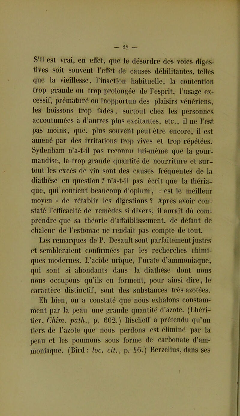 S’il est vrai, en effet, que le désordre des voies diges- tives soit souvent l’effet de causes débilitantes, telles que la vieillesse, l’inactiou habituelle, la contention trop grande ou trop prolongée de l’esprit, l’usage ex- cessif, prématuré ou inopportun des plaisirs vénériens, les boissons trop fades, surtout chez les personnes accoutumées à d’autres plus excitantes, etc., il 11e l’est pas moins, que, plus souvent peut-être encore, il est amené par des irritations trop vives et trop répétées. Sydenham 11’a-t-il pas reconnu lui-même que la gour- mandise, la trop grande quantité de nourriture et sur- tout les excès de vin sont des causes fréquentes de la diathèse en question ? n’a-t-il pas écrit que la théria- que, qui contient beaucoup d’opium , « est le meilleur moyen » de rétablir les digestions ? Après avoir con- staté l’efficacité de remèdes si divers, il aurait dii com- prendre que sa théorie d’affaiblissement, de défaut de chaleur de l’estomac ne rendait pas compte de tout. Les remarques de P. Desault sont parfaitement justes et sembleraient confirmées par les recherches chimi- ques modernes. L’acide urique, l’urate d’ammoniaque, qui sont si abondants dans la diathèse dont nous nous occupons qu’ils en forment, pour ainsi dire, le caractère distinctif, sont des substances très-azotées. Eh bien, 011 a constaté que nous exhalons constam- ment par la peau une grande quantité d’azote. (1 .héri- tier, Cliiin. patli., p. 602.) Bischoff a prétendu qu’un tiers de l’azote que nous perdons est éliminé par la peau et les poumons sous forme de carbonate d’am- moniaque. (Bird : loc. cil., p. A6.) Berzelius, dans ses 1